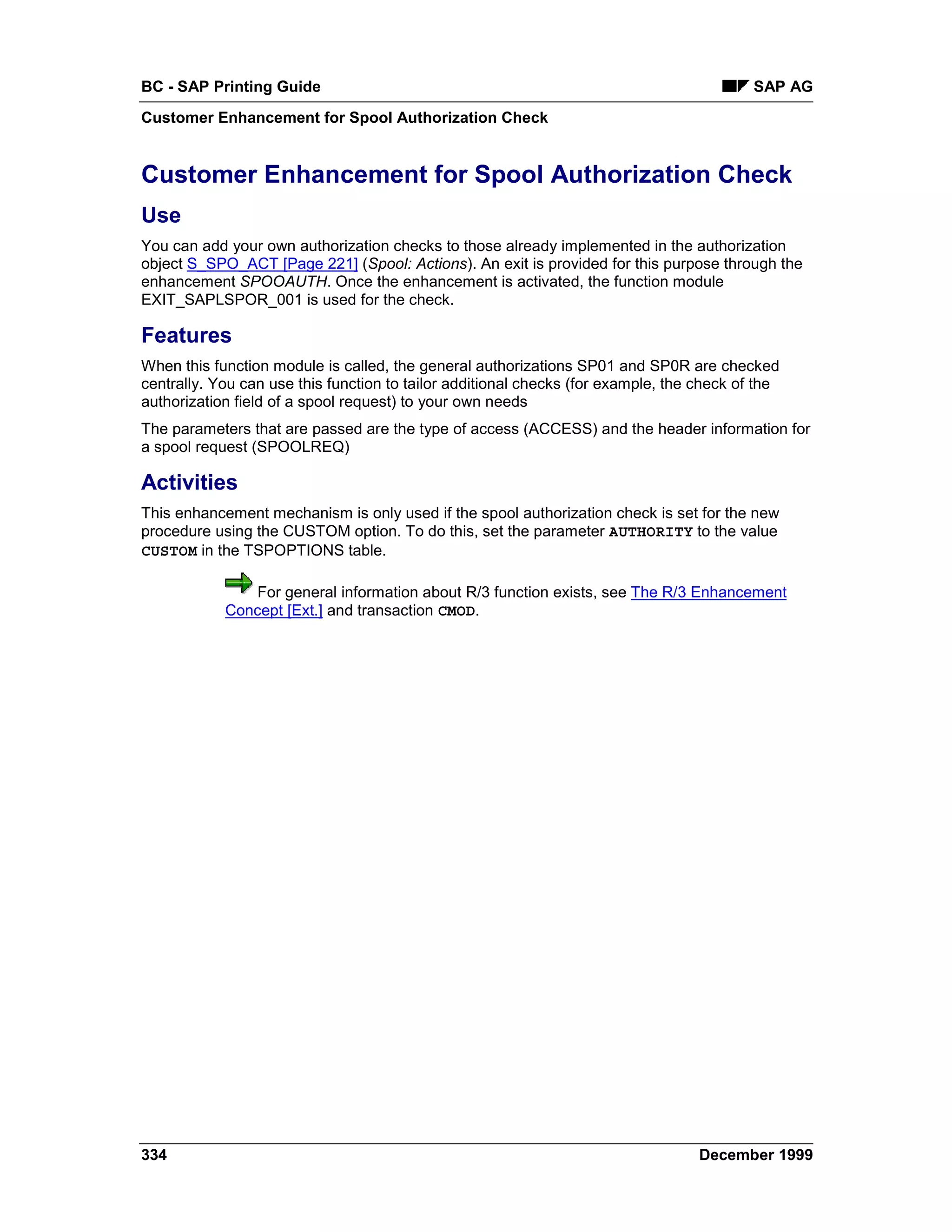 BC - SAP Printing Guide                                                                    SAP AG
Customer Enhancement for Spool Authorization Check


Customer Enhancement for Spool Authorization Check
Use
You can add your own authorization checks to those already implemented in the authorization
object S_SPO_ACT [Page 221] (Spool: Actions). An exit is provided for this purpose through the
enhancement SPOOAUTH. Once the enhancement is activated, the function module
EXIT_SAPLSPOR_001 is used for the check.

Features
When this function module is called, the general authorizations SP01 and SP0R are checked
centrally. You can use this function to tailor additional checks (for example, the check of the
authorization field of a spool request) to your own needs
The parameters that are passed are the type of access (ACCESS) and the header information for
a spool request (SPOOLREQ)

Activities
This enhancement mechanism is only used if the spool authorization check is set for the new
procedure using the CUSTOM option. To do this, set the parameter AUTHORITY to the value
CUSTOM in the TSPOPTIONS table.

                For general information about R/3 function exists, see The R/3 Enhancement
            Concept [Ext.] and transaction CMOD.




334                                                                                December 1999
 