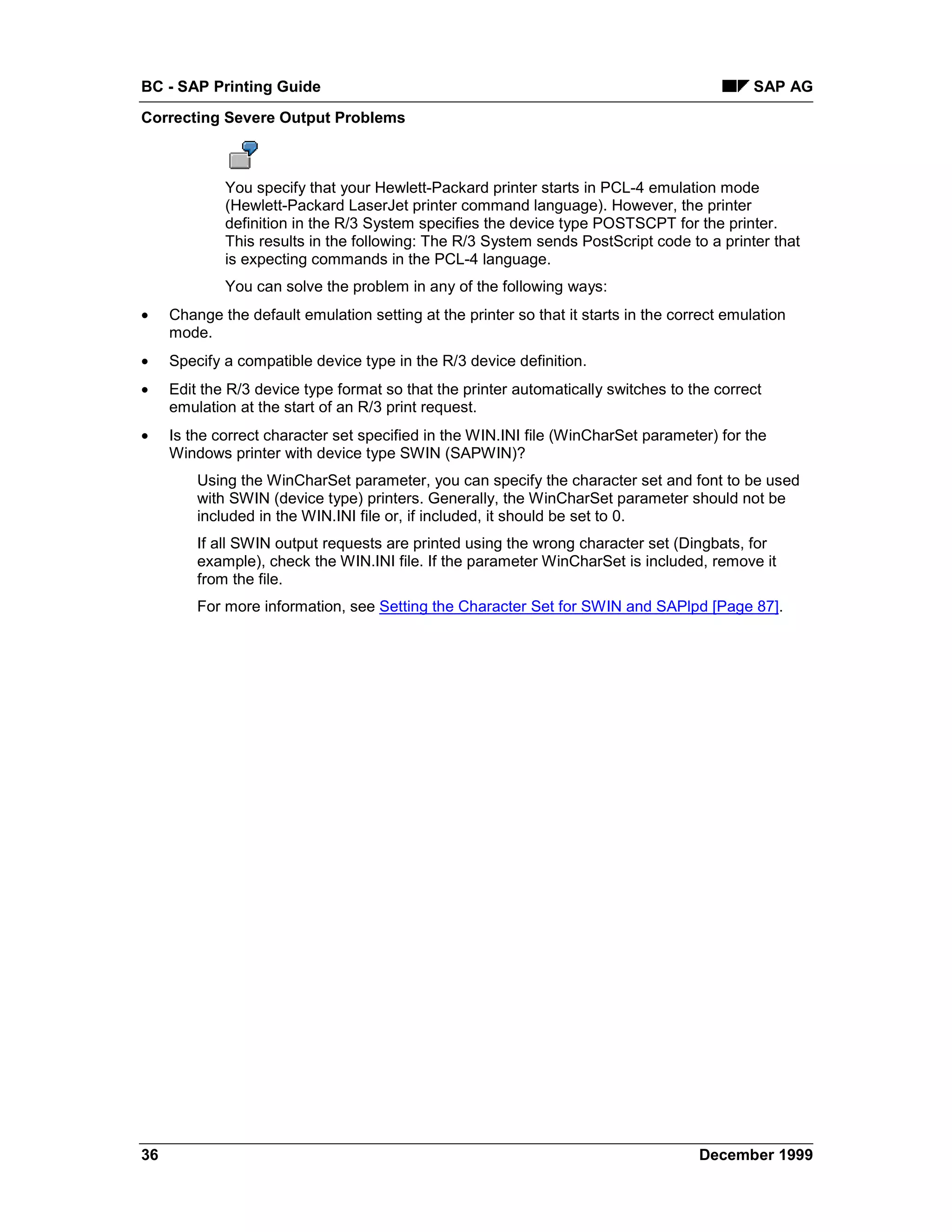 BC - SAP Printing Guide                                                                       SAP AG
Correcting Severe Output Problems



             You specify that your Hewlett-Packard printer starts in PCL-4 emulation mode
             (Hewlett-Packard LaserJet printer command language). However, the printer
             definition in the R/3 System specifies the device type POSTSCPT for the printer.
             This results in the following: The R/3 System sends PostScript code to a printer that
             is expecting commands in the PCL-4 language.
             You can solve the problem in any of the following ways:
•    Change the default emulation setting at the printer so that it starts in the correct emulation
     mode.
•    Specify a compatible device type in the R/3 device definition.
•    Edit the R/3 device type format so that the printer automatically switches to the correct
     emulation at the start of an R/3 print request.
•    Is the correct character set specified in the WIN.INI file (WinCharSet parameter) for the
     Windows printer with device type SWIN (SAPWIN)?
         Using the WinCharSet parameter, you can specify the character set and font to be used
         with SWIN (device type) printers. Generally, the WinCharSet parameter should not be
         included in the WIN.INI file or, if included, it should be set to 0.
         If all SWIN output requests are printed using the wrong character set (Dingbats, for
         example), check the WIN.INI file. If the parameter WinCharSet is included, remove it
         from the file.
         For more information, see Setting the Character Set for SWIN and SAPlpd [Page 87].




36                                                                                   December 1999
 