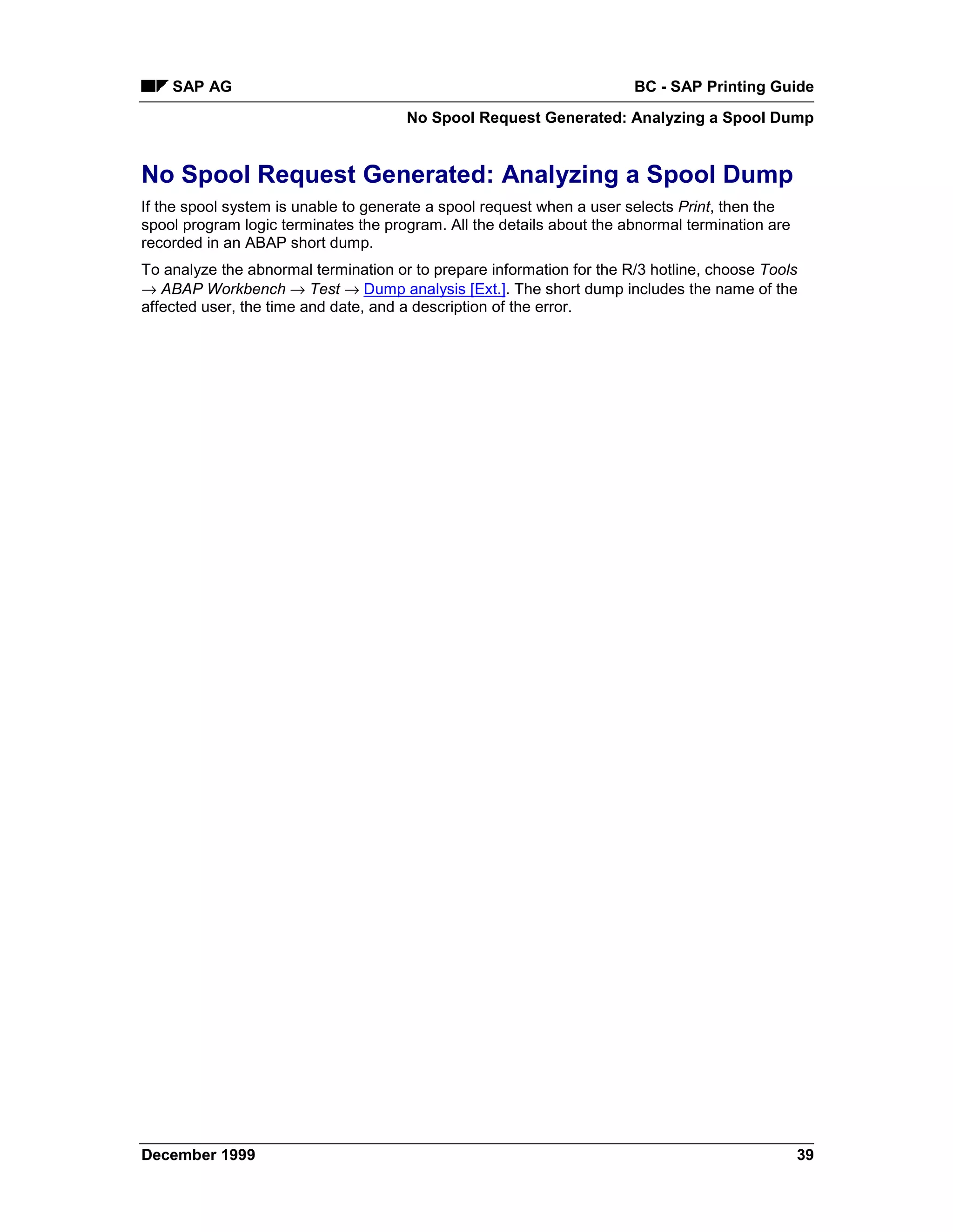 SAP AG                                                             BC - SAP Printing Guide
                                      No Spool Request Generated: Analyzing a Spool Dump


No Spool Request Generated: Analyzing a Spool Dump
If the spool system is unable to generate a spool request when a user selects Print, then the
spool program logic terminates the program. All the details about the abnormal termination are
recorded in an ABAP short dump.
To analyze the abnormal termination or to prepare information for the R/3 hotline, choose Tools
→ ABAP Workbench → Test → Dump analysis [Ext.]. The short dump includes the name of the
affected user, the time and date, and a description of the error.




December 1999                                                                                    39
 