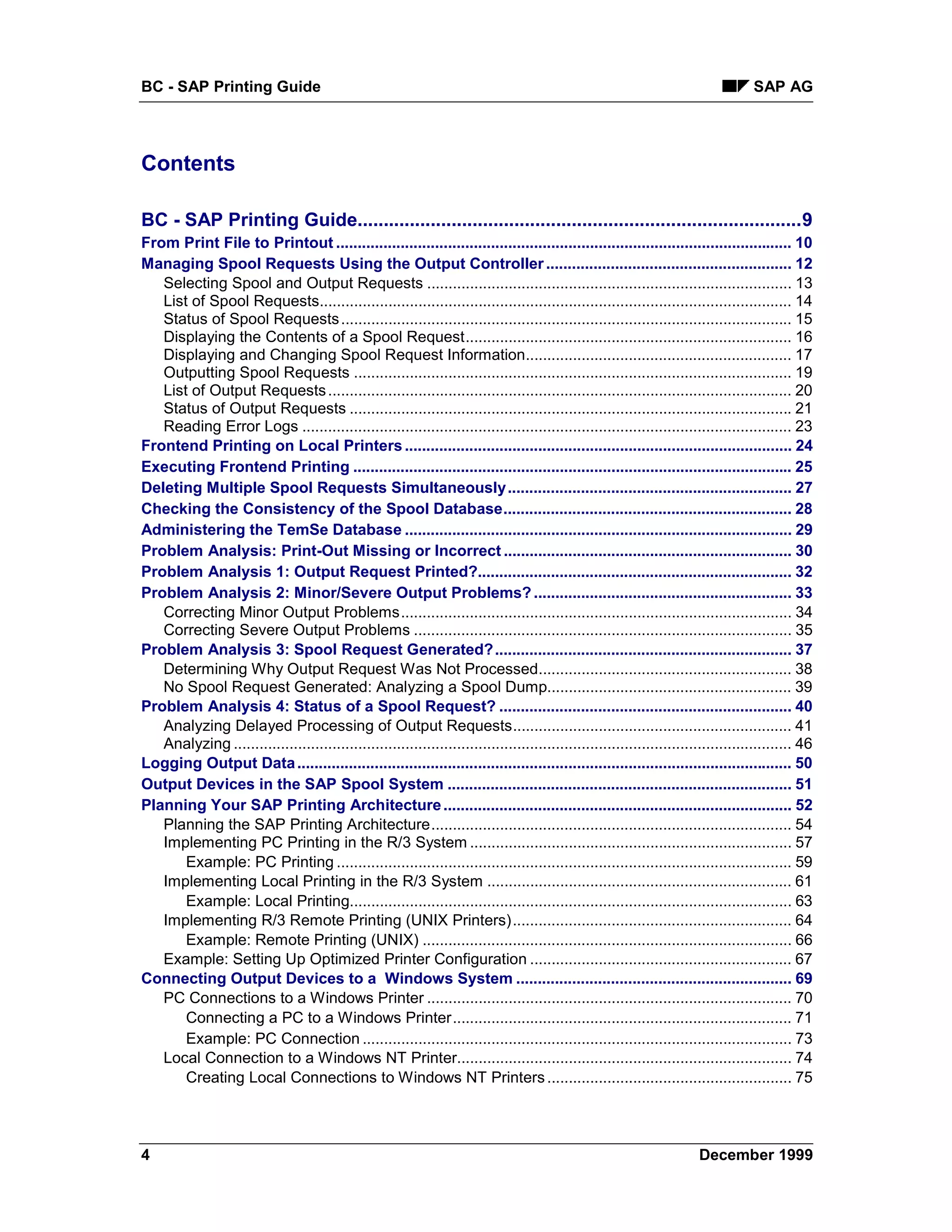 BC - SAP Printing Guide                                                                                                              SAP AG




Contents

BC - SAP Printing Guide.....................................................................................9
From Print File to Printout .......................................................................................................... 10
Managing Spool Requests Using the Output Controller ......................................................... 12
   Selecting Spool and Output Requests ..................................................................................... 13
   List of Spool Requests.............................................................................................................. 14
   Status of Spool Requests ......................................................................................................... 15
   Displaying the Contents of a Spool Request............................................................................ 16
   Displaying and Changing Spool Request Information.............................................................. 17
   Outputting Spool Requests ...................................................................................................... 19
   List of Output Requests ............................................................................................................ 20
   Status of Output Requests ....................................................................................................... 21
   Reading Error Logs .................................................................................................................. 23
Frontend Printing on Local Printers .......................................................................................... 24
Executing Frontend Printing ...................................................................................................... 25
Deleting Multiple Spool Requests Simultaneously.................................................................. 27
Checking the Consistency of the Spool Database................................................................... 28
Administering the TemSe Database .......................................................................................... 29
Problem Analysis: Print-Out Missing or Incorrect ................................................................... 30
Problem Analysis 1: Output Request Printed?......................................................................... 32
Problem Analysis 2: Minor/Severe Output Problems? ............................................................ 33
   Correcting Minor Output Problems........................................................................................... 34
   Correcting Severe Output Problems ........................................................................................ 35
Problem Analysis 3: Spool Request Generated? ..................................................................... 37
   Determining Why Output Request Was Not Processed........................................................... 38
   No Spool Request Generated: Analyzing a Spool Dump......................................................... 39
Problem Analysis 4: Status of a Spool Request? .................................................................... 40
   Analyzing Delayed Processing of Output Requests................................................................. 41
   Analyzing .................................................................................................................................. 46
Logging Output Data ................................................................................................................... 50
Output Devices in the SAP Spool System ................................................................................ 51
Planning Your SAP Printing Architecture ................................................................................. 52
   Planning the SAP Printing Architecture.................................................................................... 54
   Implementing PC Printing in the R/3 System ........................................................................... 57
       Example: PC Printing .......................................................................................................... 59
   Implementing Local Printing in the R/3 System ....................................................................... 61
       Example: Local Printing....................................................................................................... 63
   Implementing R/3 Remote Printing (UNIX Printers)................................................................. 64
       Example: Remote Printing (UNIX) ...................................................................................... 66
   Example: Setting Up Optimized Printer Configuration ............................................................. 67
Connecting Output Devices to a Windows System ................................................................ 69
   PC Connections to a Windows Printer ..................................................................................... 70
       Connecting a PC to a Windows Printer............................................................................... 71
       Example: PC Connection .................................................................................................... 73
   Local Connection to a Windows NT Printer.............................................................................. 74
       Creating Local Connections to Windows NT Printers ......................................................... 75




4                                                                                                                        December 1999
 