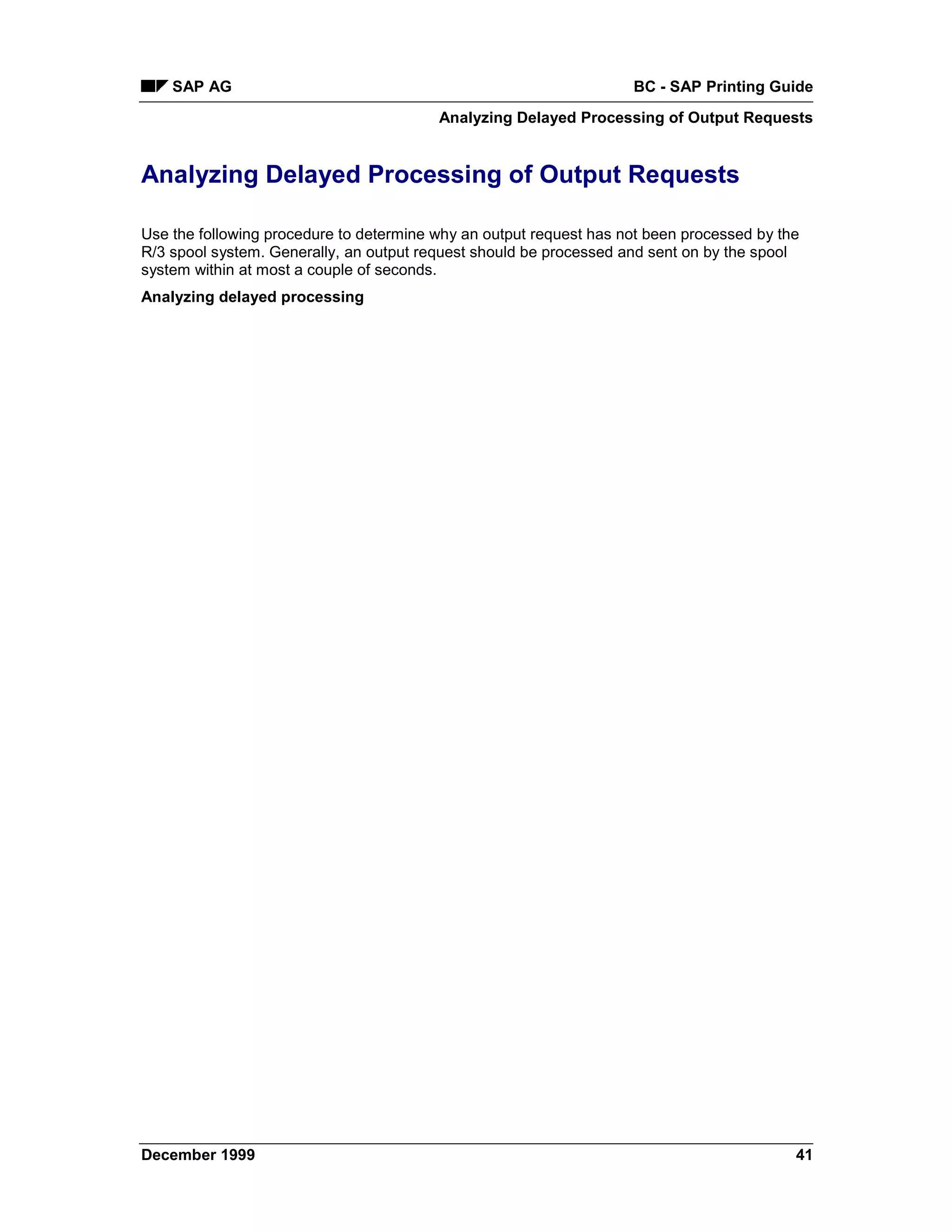 SAP AG                                                          BC - SAP Printing Guide
                                         Analyzing Delayed Processing of Output Requests


Analyzing Delayed Processing of Output Requests

Use the following procedure to determine why an output request has not been processed by the
R/3 spool system. Generally, an output request should be processed and sent on by the spool
system within at most a couple of seconds.
Analyzing delayed processing




December 1999                                                                              41
 
