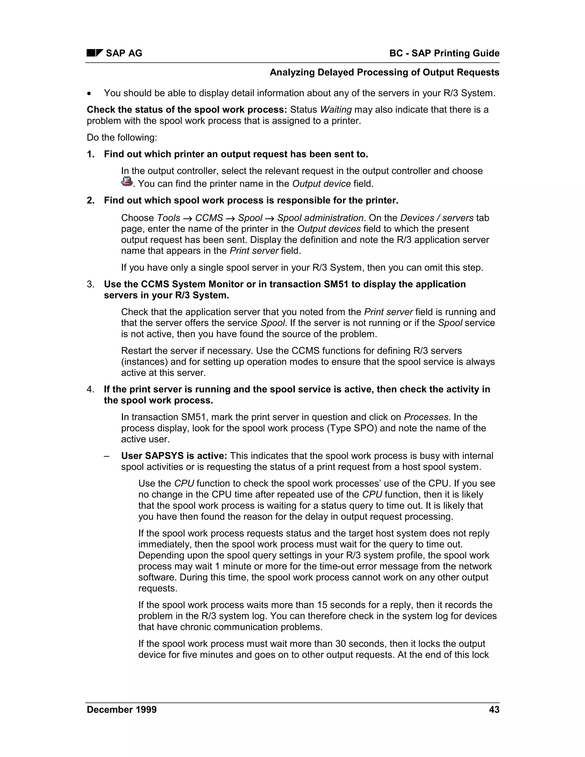 SAP AG                                                                 BC - SAP Printing Guide
                                             Analyzing Delayed Processing of Output Requests

•   You should be able to display detail information about any of the servers in your R/3 System.
Check the status of the spool work process: Status Waiting may also indicate that there is a
problem with the spool work process that is assigned to a printer.
Do the following:
1. Find out which printer an output request has been sent to.
        In the output controller, select the relevant request in the output controller and choose
           . You can find the printer name in the Output device field.
2. Find out which spool work process is responsible for the printer.
        Choose Tools → CCMS → Spool → Spool administration. On the Devices / servers tab
        page, enter the name of the printer in the Output devices field to which the present
        output request has been sent. Display the definition and note the R/3 application server
        name that appears in the Print server field.
        If you have only a single spool server in your R/3 System, then you can omit this step.
3. Use the CCMS System Monitor or in transaction SM51 to display the application
   servers in your R/3 System.
        Check that the application server that you noted from the Print server field is running and
        that the server offers the service Spool. If the server is not running or if the Spool service
        is not active, then you have found the source of the problem.
        Restart the server if necessary. Use the CCMS functions for defining R/3 servers
        (instances) and for setting up operation modes to ensure that the spool service is always
        active at this server.
4. If the print server is running and the spool service is active, then check the activity in
   the spool work process.
        In transaction SM51, mark the print server in question and click on Processes. In the
        process display, look for the spool work process (Type SPO) and note the name of the
        active user.
    –   User SAPSYS is active: This indicates that the spool work process is busy with internal
        spool activities or is requesting the status of a print request from a host spool system.
            Use the CPU function to check the spool work processes’ use of the CPU. If you see
            no change in the CPU time after repeated use of the CPU function, then it is likely
            that the spool work process is waiting for a status query to time out. It is likely that
            you have then found the reason for the delay in output request processing.
            If the spool work process requests status and the target host system does not reply
            immediately, then the spool work process must wait for the query to time out.
            Depending upon the spool query settings in your R/3 system profile, the spool work
            process may wait 1 minute or more for the time-out error message from the network
            software. During this time, the spool work process cannot work on any other output
            requests.
            If the spool work process waits more than 15 seconds for a reply, then it records the
            problem in the R/3 system log. You can therefore check in the system log for devices
            that have chronic communication problems.
            If the spool work process must wait more than 30 seconds, then it locks the output
            device for five minutes and goes on to other output requests. At the end of this lock




December 1999                                                                                       43
 