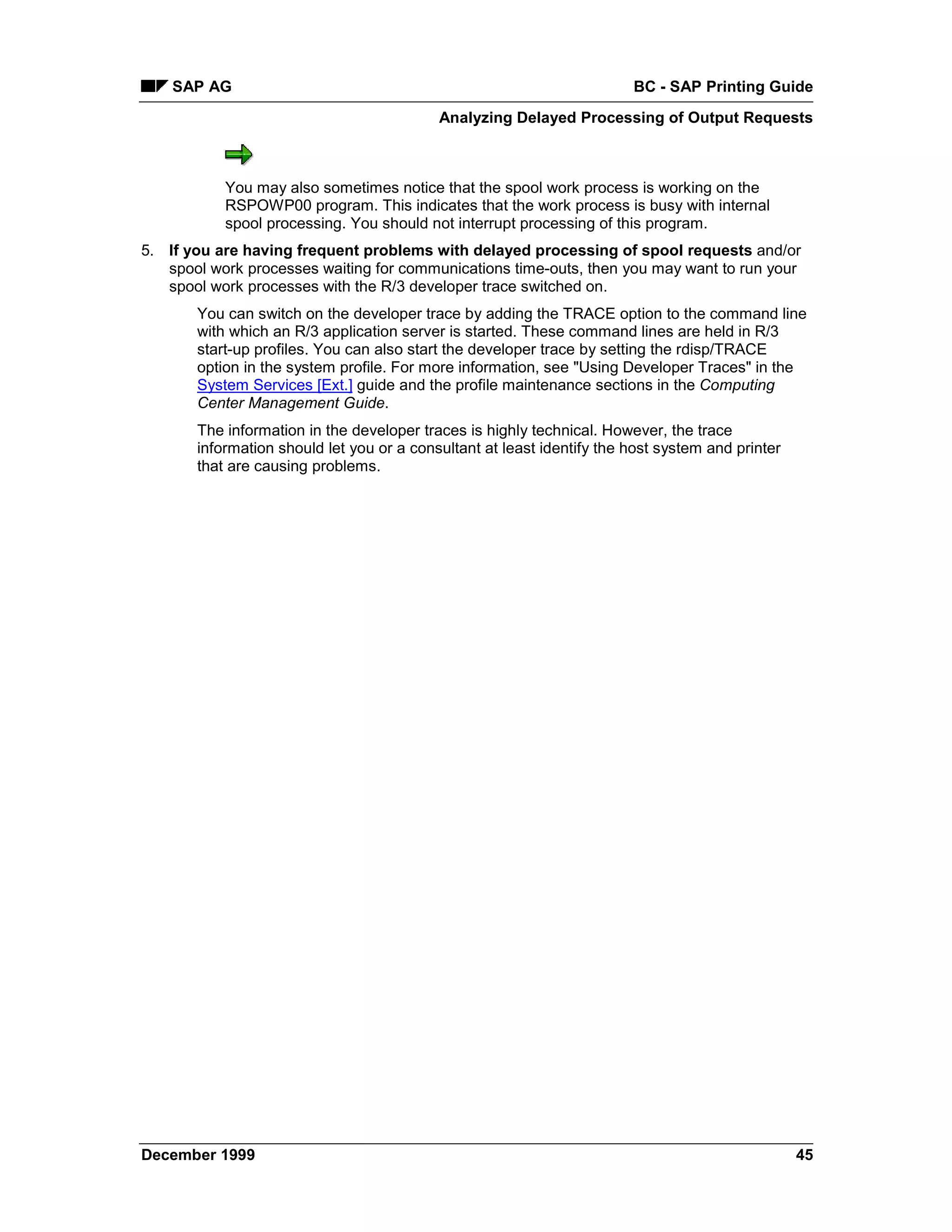 SAP AG                                                              BC - SAP Printing Guide
                                           Analyzing Delayed Processing of Output Requests



           You may also sometimes notice that the spool work process is working on the
           RSPOWP00 program. This indicates that the work process is busy with internal
           spool processing. You should not interrupt processing of this program.
5. If you are having frequent problems with delayed processing of spool requests and/or
   spool work processes waiting for communications time-outs, then you may want to run your
   spool work processes with the R/3 developer trace switched on.
       You can switch on the developer trace by adding the TRACE option to the command line
       with which an R/3 application server is started. These command lines are held in R/3
       start-up profiles. You can also start the developer trace by setting the rdisp/TRACE
       option in the system profile. For more information, see "Using Developer Traces" in the
       System Services [Ext.] guide and the profile maintenance sections in the Computing
       Center Management Guide.
       The information in the developer traces is highly technical. However, the trace
       information should let you or a consultant at least identify the host system and printer
       that are causing problems.




December 1999                                                                                     45
 
