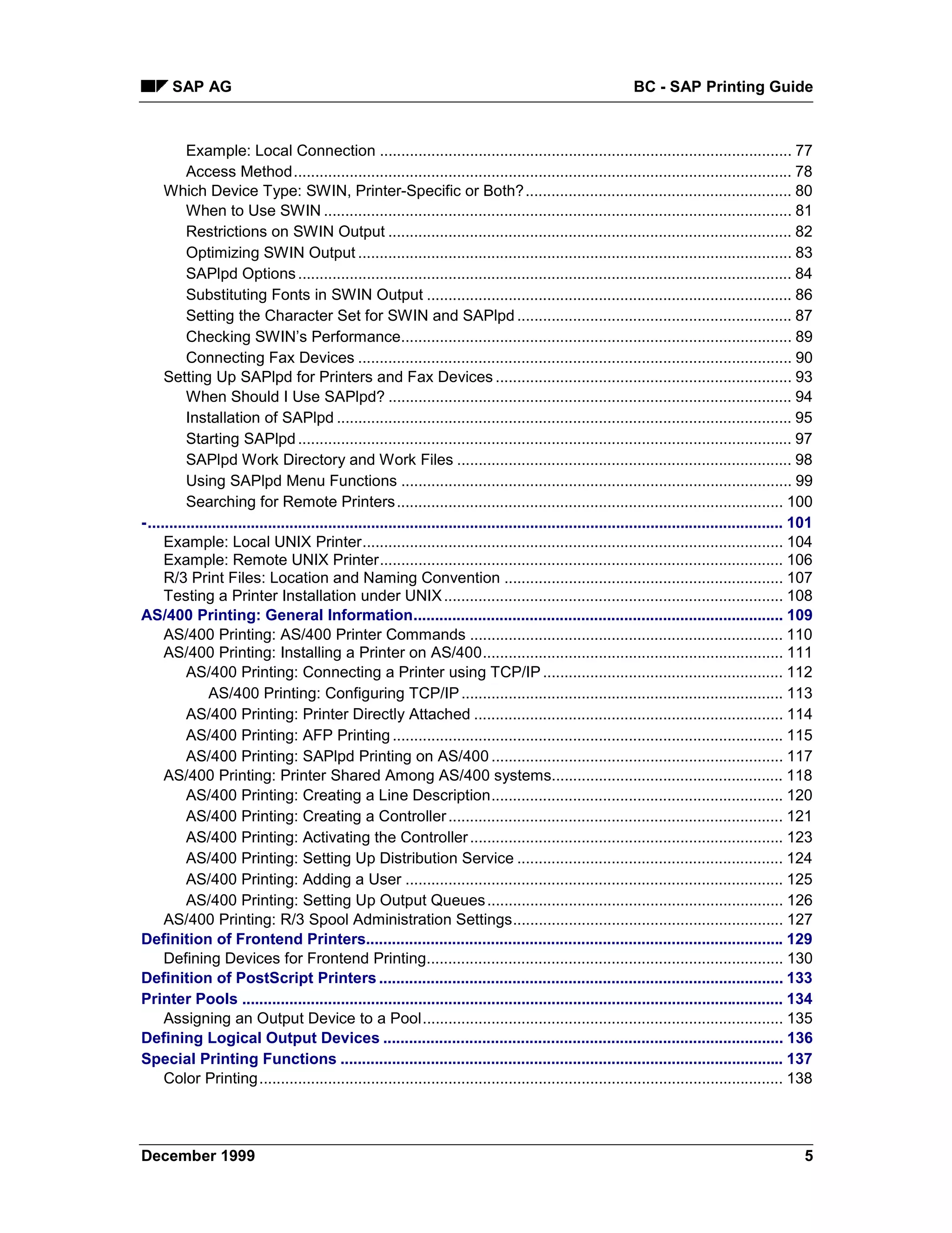 SAP AG                                                                                                   BC - SAP Printing Guide



          Example: Local Connection ................................................................................................ 77
          Access Method.................................................................................................................... 78
     Which Device Type: SWIN, Printer-Specific or Both?.............................................................. 80
          When to Use SWIN ............................................................................................................. 81
          Restrictions on SWIN Output .............................................................................................. 82
          Optimizing SWIN Output ..................................................................................................... 83
          SAPlpd Options ................................................................................................................... 84
          Substituting Fonts in SWIN Output ..................................................................................... 86
          Setting the Character Set for SWIN and SAPlpd ................................................................ 87
          Checking SWIN’s Performance........................................................................................... 89
          Connecting Fax Devices ..................................................................................................... 90
     Setting Up SAPlpd for Printers and Fax Devices ..................................................................... 93
          When Should I Use SAPlpd? .............................................................................................. 94
          Installation of SAPlpd .......................................................................................................... 95
          Starting SAPlpd ................................................................................................................... 97
          SAPlpd Work Directory and Work Files .............................................................................. 98
          Using SAPlpd Menu Functions ........................................................................................... 99
          Searching for Remote Printers .......................................................................................... 100
-.................................................................................................................................................... 101
     Example: Local UNIX Printer.................................................................................................. 104
     Example: Remote UNIX Printer.............................................................................................. 106
     R/3 Print Files: Location and Naming Convention ................................................................. 107
     Testing a Printer Installation under UNIX ............................................................................... 108
AS/400 Printing: General Information...................................................................................... 109
     AS/400 Printing: AS/400 Printer Commands ......................................................................... 110
     AS/400 Printing: Installing a Printer on AS/400...................................................................... 111
          AS/400 Printing: Connecting a Printer using TCP/IP ........................................................ 112
               AS/400 Printing: Configuring TCP/IP ........................................................................... 113
          AS/400 Printing: Printer Directly Attached ........................................................................ 114
          AS/400 Printing: AFP Printing ........................................................................................... 115
          AS/400 Printing: SAPlpd Printing on AS/400 .................................................................... 117
     AS/400 Printing: Printer Shared Among AS/400 systems...................................................... 118
          AS/400 Printing: Creating a Line Description.................................................................... 120
          AS/400 Printing: Creating a Controller .............................................................................. 121
          AS/400 Printing: Activating the Controller ......................................................................... 123
          AS/400 Printing: Setting Up Distribution Service .............................................................. 124
          AS/400 Printing: Adding a User ........................................................................................ 125
          AS/400 Printing: Setting Up Output Queues ..................................................................... 126
     AS/400 Printing: R/3 Spool Administration Settings............................................................... 127
Definition of Frontend Printers................................................................................................. 129
     Defining Devices for Frontend Printing................................................................................... 130
Definition of PostScript Printers .............................................................................................. 133
Printer Pools .............................................................................................................................. 134
     Assigning an Output Device to a Pool.................................................................................... 135
Defining Logical Output Devices ............................................................................................. 136
Special Printing Functions ....................................................................................................... 137
     Color Printing.......................................................................................................................... 138




December 1999                                                                                                                                          5
 