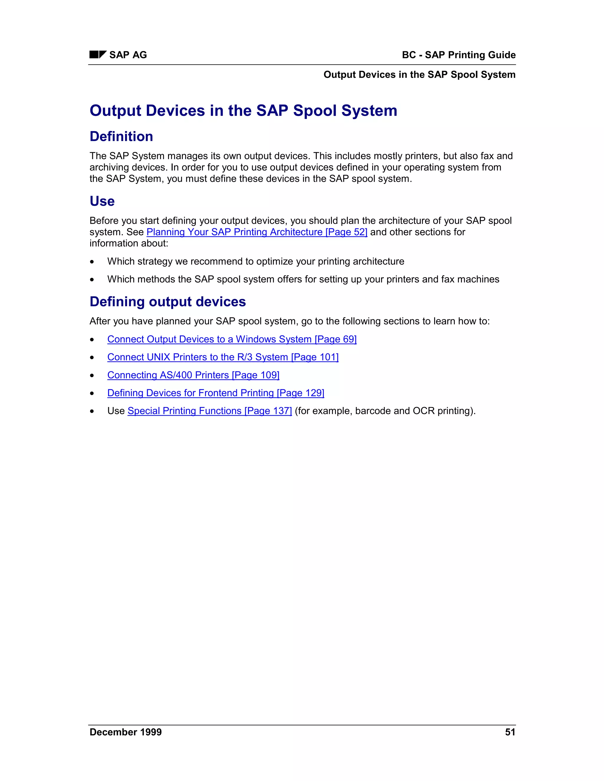 SAP AG                                                             BC - SAP Printing Guide
                                                     Output Devices in the SAP Spool System


Output Devices in the SAP Spool System
Definition
The SAP System manages its own output devices. This includes mostly printers, but also fax and
archiving devices. In order for you to use output devices defined in your operating system from
the SAP System, you must define these devices in the SAP spool system.

Use
Before you start defining your output devices, you should plan the architecture of your SAP spool
system. See Planning Your SAP Printing Architecture [Page 52] and other sections for
information about:
•   Which strategy we recommend to optimize your printing architecture
•   Which methods the SAP spool system offers for setting up your printers and fax machines

Defining output devices
After you have planned your SAP spool system, go to the following sections to learn how to:
•   Connect Output Devices to a Windows System [Page 69]
•   Connect UNIX Printers to the R/3 System [Page 101]
•   Connecting AS/400 Printers [Page 109]
•   Defining Devices for Frontend Printing [Page 129]
•   Use Special Printing Functions [Page 137] (for example, barcode and OCR printing).




December 1999                                                                                  51
 