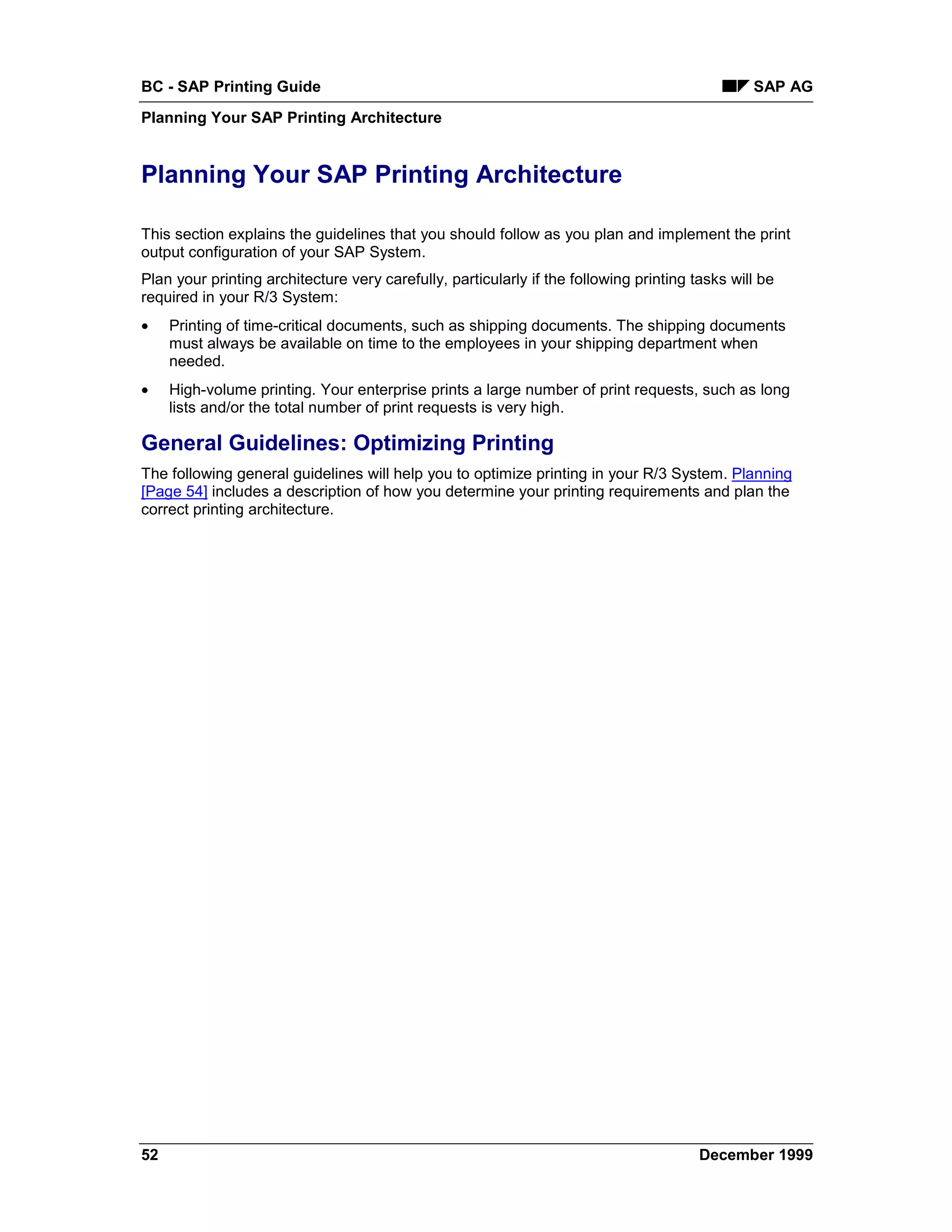 BC - SAP Printing Guide                                                                         SAP AG
Planning Your SAP Printing Architecture


Planning Your SAP Printing Architecture

This section explains the guidelines that you should follow as you plan and implement the print
output configuration of your SAP System.
Plan your printing architecture very carefully, particularly if the following printing tasks will be
required in your R/3 System:
•    Printing of time-critical documents, such as shipping documents. The shipping documents
     must always be available on time to the employees in your shipping department when
     needed.
•    High-volume printing. Your enterprise prints a large number of print requests, such as long
     lists and/or the total number of print requests is very high.

General Guidelines: Optimizing Printing
The following general guidelines will help you to optimize printing in your R/3 System. Planning
[Page 54] includes a description of how you determine your printing requirements and plan the
correct printing architecture.




52                                                                                      December 1999
 