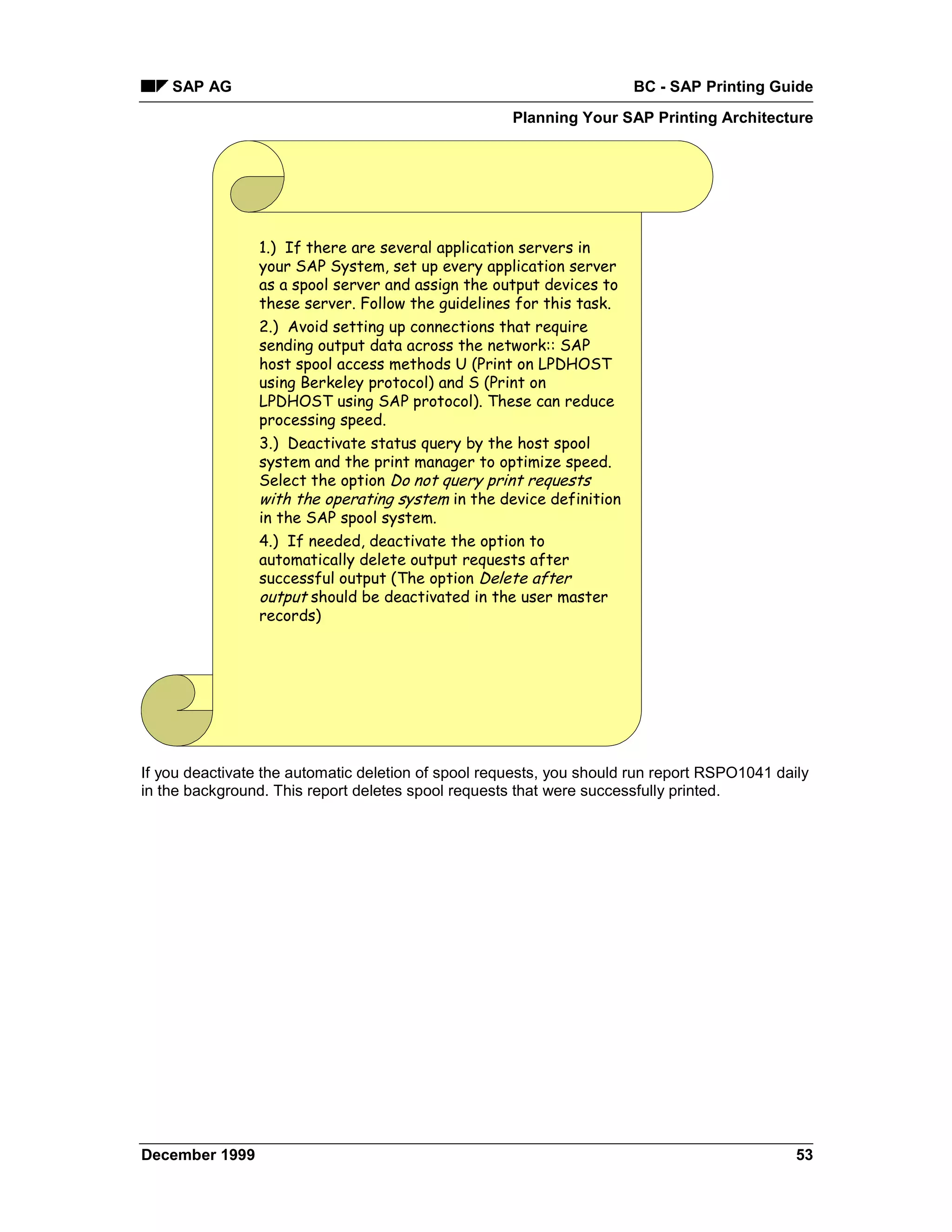 SAP AG                                                            BC - SAP Printing Guide
                                                     Planning Your SAP Printing Architecture




                1.) If there are several application servers in
                your SAP System, set up every application server
                as a spool server and assign the output devices to
                these server. Follow the guidelines for this task.
                2.) Avoid setting up connections that require
                sending output data across the network:: SAP
                host spool access methods U (Print on LPDHOST
                using Berkeley protocol) and S (Print on
                LPDHOST using SAP protocol). These can reduce
                processing speed.
                3.) Deactivate status query by the host spool
                system and the print manager to optimize speed.
                Select the option Do not query print requests
                with the operating system in the device definition
                in the SAP spool system.
                4.) If needed, deactivate the option to
                automatically delete output requests after
                successful output (The option Delete after
                output should be deactivated in the user master
                records)




If you deactivate the automatic deletion of spool requests, you should run report RSPO1041 daily
in the background. This report deletes spool requests that were successfully printed.




December 1999                                                                                 53
 