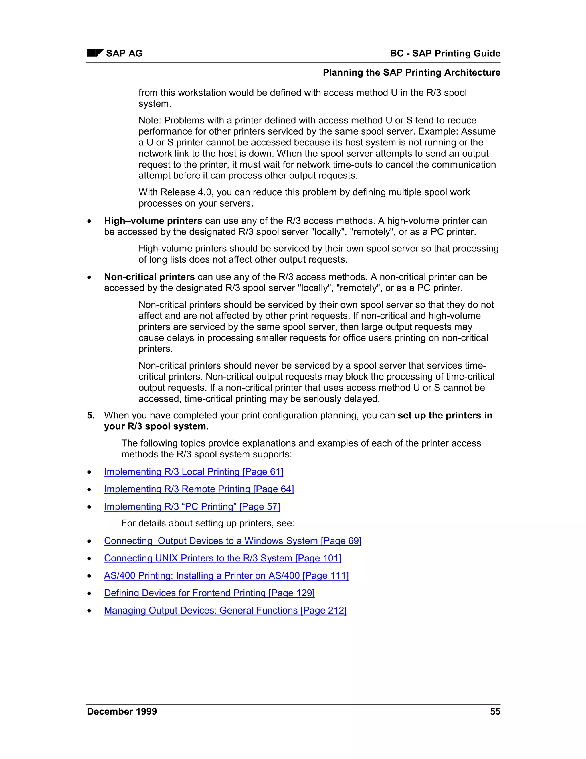 SAP AG                                                                BC - SAP Printing Guide
                                                          Planning the SAP Printing Architecture

            from this workstation would be defined with access method U in the R/3 spool
            system.
            Note: Problems with a printer defined with access method U or S tend to reduce
            performance for other printers serviced by the same spool server. Example: Assume
            a U or S printer cannot be accessed because its host system is not running or the
            network link to the host is down. When the spool server attempts to send an output
            request to the printer, it must wait for network time-outs to cancel the communication
            attempt before it can process other output requests.
            With Release 4.0, you can reduce this problem by defining multiple spool work
            processes on your servers.
•   High–volume printers can use any of the R/3 access methods. A high-volume printer can
    be accessed by the designated R/3 spool server "locally", "remotely", or as a PC printer.
            High-volume printers should be serviced by their own spool server so that processing
            of long lists does not affect other output requests.
•   Non-critical printers can use any of the R/3 access methods. A non-critical printer can be
    accessed by the designated R/3 spool server "locally", "remotely", or as a PC printer.
            Non-critical printers should be serviced by their own spool server so that they do not
            affect and are not affected by other print requests. If non-critical and high-volume
            printers are serviced by the same spool server, then large output requests may
            cause delays in processing smaller requests for office users printing on non-critical
            printers.
            Non-critical printers should never be serviced by a spool server that services time-
            critical printers. Non-critical output requests may block the processing of time-critical
            output requests. If a non-critical printer that uses access method U or S cannot be
            accessed, time-critical printing may be seriously delayed.
5. When you have completed your print configuration planning, you can set up the printers in
   your R/3 spool system.
        The following topics provide explanations and examples of each of the printer access
        methods the R/3 spool system supports:
•   Implementing R/3 Local Printing [Page 61]
•   Implementing R/3 Remote Printing [Page 64]
•   Implementing R/3 “PC Printing” [Page 57]
        For details about setting up printers, see:
•   Connecting Output Devices to a Windows System [Page 69]
•   Connecting UNIX Printers to the R/3 System [Page 101]
•   AS/400 Printing: Installing a Printer on AS/400 [Page 111]
•   Defining Devices for Frontend Printing [Page 129]
•   Managing Output Devices: General Functions [Page 212]




December 1999                                                                                      55
 