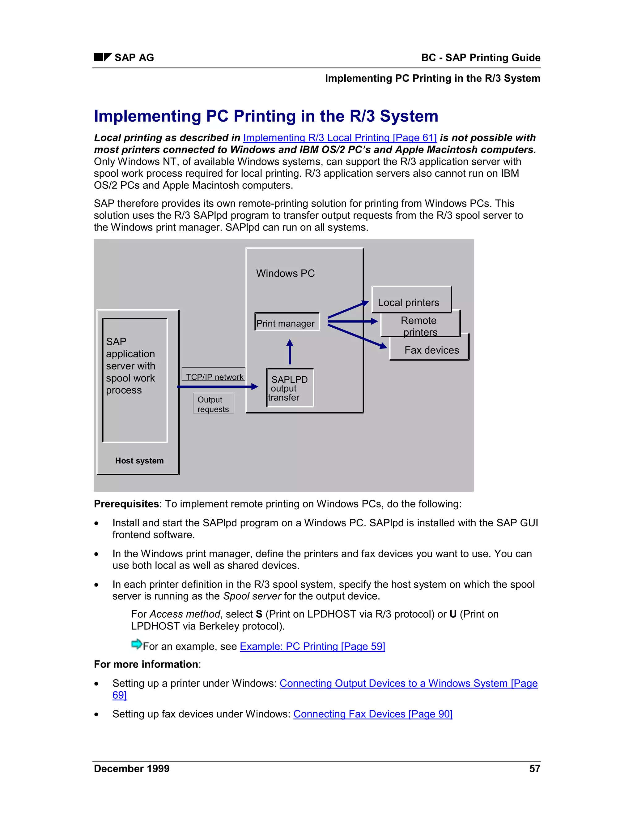 SAP AG                                                              BC - SAP Printing Guide
                                                      Implementing PC Printing in the R/3 System


Implementing PC Printing in the R/3 System
Local printing as described in Implementing R/3 Local Printing [Page 61] is not possible with
most printers connected to Windows and IBM OS/2 PC’s and Apple Macintosh computers.
Only Windows NT, of available Windows systems, can support the R/3 application server with
spool work process required for local printing. R/3 application servers also cannot run on IBM
OS/2 PCs and Apple Macintosh computers.
SAP therefore provides its own remote-printing solution for printing from Windows PCs. This
solution uses the R/3 SAPlpd program to transfer output requests from the R/3 spool server to
the Windows print manager. SAPlpd can run on all systems.



                                      Windows PC

                                                                Local printers

                                      Print manager                  Remote
                                                                     printers
    SAP
    application                                                       Fax devices
    server with
    spool work       TCP/IP network      SAPLPD
    process                              output
                       Output           transfer
                       requests




      Host system




Prerequisites: To implement remote printing on Windows PCs, do the following:
•    Install and start the SAPlpd program on a Windows PC. SAPlpd is installed with the SAP GUI
     frontend software.
•    In the Windows print manager, define the printers and fax devices you want to use. You can
     use both local as well as shared devices.
•    In each printer definition in the R/3 spool system, specify the host system on which the spool
     server is running as the Spool server for the output device.
         For Access method, select S (Print on LPDHOST via R/3 protocol) or U (Print on
         LPDHOST via Berkeley protocol).
            For an example, see Example: PC Printing [Page 59]
For more information:
•    Setting up a printer under Windows: Connecting Output Devices to a Windows System [Page
     69]
•    Setting up fax devices under Windows: Connecting Fax Devices [Page 90]




December 1999                                                                                    57
 