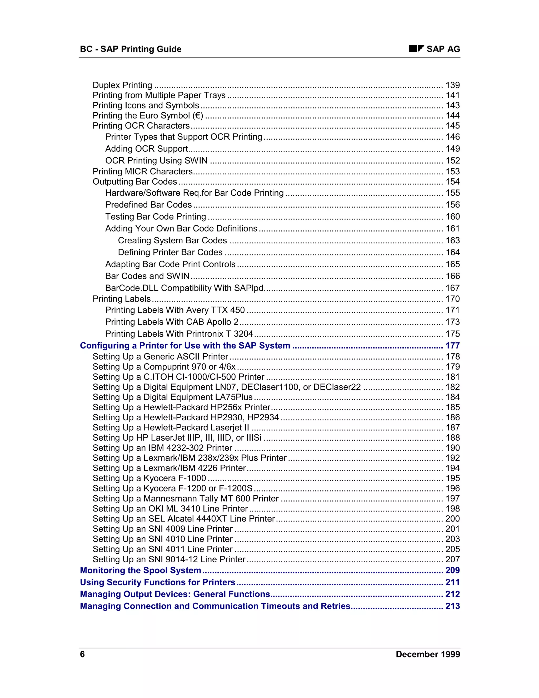 BC - SAP Printing Guide                                                                                                          SAP AG



   Duplex Printing ....................................................................................................................... 139
   Printing from Multiple Paper Trays ......................................................................................... 141
   Printing Icons and Symbols .................................................................................................... 143
   Printing the Euro Symbol (€) .................................................................................................. 144
   Printing OCR Characters........................................................................................................ 145
      Printer Types that Support OCR Printing .......................................................................... 146
      Adding OCR Support......................................................................................................... 149
      OCR Printing Using SWIN ................................................................................................ 152
   Printing MICR Characters....................................................................................................... 153
   Outputting Bar Codes ............................................................................................................. 154
      Hardware/Software Req.for Bar Code Printing ................................................................. 155
      Predefined Bar Codes ....................................................................................................... 156
      Testing Bar Code Printing ................................................................................................. 160
      Adding Your Own Bar Code Definitions ............................................................................ 161
          Creating System Bar Codes ........................................................................................ 163
          Defining Printer Bar Codes .......................................................................................... 164
      Adapting Bar Code Print Controls ..................................................................................... 165
      Bar Codes and SWIN........................................................................................................ 166
      BarCode.DLL Compatibility With SAPlpd.......................................................................... 167
   Printing Labels........................................................................................................................ 170
      Printing Labels With Avery TTX 450 ................................................................................. 171
      Printing Labels With CAB Apollo 2.................................................................................... 173
      Printing Labels With Printronix T 3204.............................................................................. 175
Configuring a Printer for Use with the SAP System .............................................................. 177
   Setting Up a Generic ASCII Printer ........................................................................................ 178
   Setting Up a Compuprint 970 or 4/6x ..................................................................................... 179
   Setting Up a C.ITOH CI-1000/CI-500 Printer ......................................................................... 181
   Setting Up a Digital Equipment LN07, DEClaser1100, or DEClaser22 ................................. 182
   Setting Up a Digital Equipment LA75Plus .............................................................................. 184
   Setting Up a Hewlett-Packard HP256x Printer....................................................................... 185
   Setting Up a Hewlett-Packard HP2930, HP2934 ................................................................... 186
   Setting Up a Hewlett-Packard Laserjet II ............................................................................... 187
   Setting Up HP LaserJet IIIP, III, IIID, or IIISi .......................................................................... 188
   Setting Up an IBM 4232-302 Printer ...................................................................................... 190
   Setting Up a Lexmark/IBM 238x/239x Plus Printer ................................................................ 192
   Setting Up a Lexmark/IBM 4226 Printer................................................................................. 194
   Setting Up a Kyocera F-1000 ................................................................................................. 195
   Setting Up a Kyocera F-1200 or F-1200S .............................................................................. 196
   Setting Up a Mannesmann Tally MT 600 Printer ................................................................... 197
   Setting Up an OKI ML 3410 Line Printer ................................................................................ 198
   Setting Up an SEL Alcatel 4440XT Line Printer ..................................................................... 200
   Setting Up an SNI 4009 Line Printer ...................................................................................... 201
   Setting Up an SNI 4010 Line Printer ...................................................................................... 203
   Setting Up an SNI 4011 Line Printer ...................................................................................... 205
   Setting Up an SNI 9014-12 Line Printer ................................................................................. 207
Monitoring the Spool System ................................................................................................... 209
Using Security Functions for Printers..................................................................................... 211
Managing Output Devices: General Functions....................................................................... 212
Managing Connection and Communication Timeouts and Retries...................................... 213




6                                                                                                                    December 1999
 