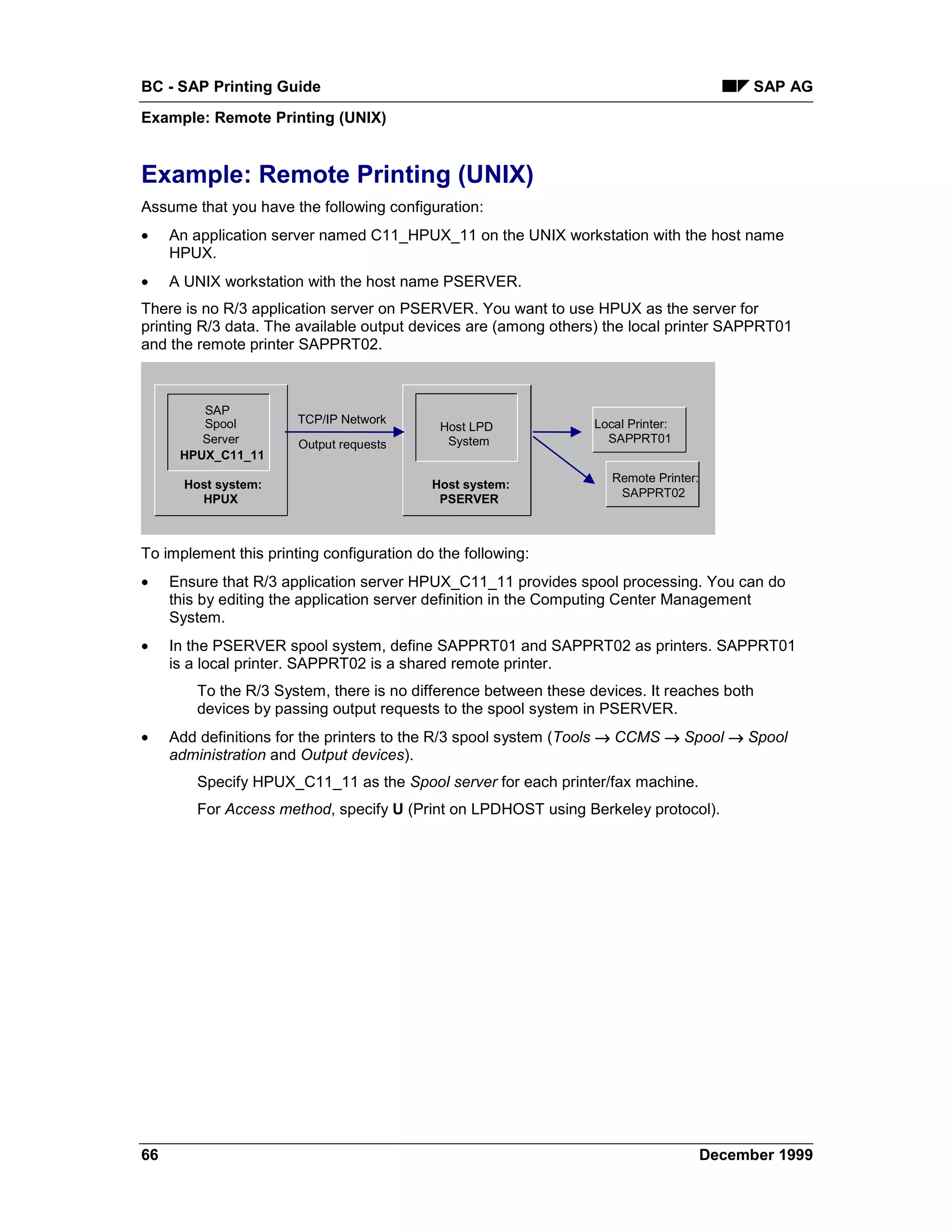 BC - SAP Printing Guide                                                                      SAP AG
Example: Remote Printing (UNIX)


Example: Remote Printing (UNIX)
Assume that you have the following configuration:
•    An application server named C11_HPUX_11 on the UNIX workstation with the host name
     HPUX.
•    A UNIX workstation with the host name PSERVER.
There is no R/3 application server on PSERVER. You want to use HPUX as the server for
printing R/3 data. The available output devices are (among others) the local printer SAPPRT01
and the remote printer SAPPRT02.



         SAP
         Spool         TCP/IP Network                             Local Printer:
                                            Host LPD
         Server        Output requests       System                 SAPPRT01
      HPUX_C11_11
                                                                     Remote Printer:
       Host system:                        Host system:
         HPUX                               PSERVER                   SAPPRT02



To implement this printing configuration do the following:
•    Ensure that R/3 application server HPUX_C11_11 provides spool processing. You can do
     this by editing the application server definition in the Computing Center Management
     System.
•    In the PSERVER spool system, define SAPPRT01 and SAPPRT02 as printers. SAPPRT01
     is a local printer. SAPPRT02 is a shared remote printer.
         To the R/3 System, there is no difference between these devices. It reaches both
         devices by passing output requests to the spool system in PSERVER.
•    Add definitions for the printers to the R/3 spool system (Tools → CCMS → Spool → Spool
     administration and Output devices).
         Specify HPUX_C11_11 as the Spool server for each printer/fax machine.
         For Access method, specify U (Print on LPDHOST using Berkeley protocol).




66                                                                                     December 1999
 