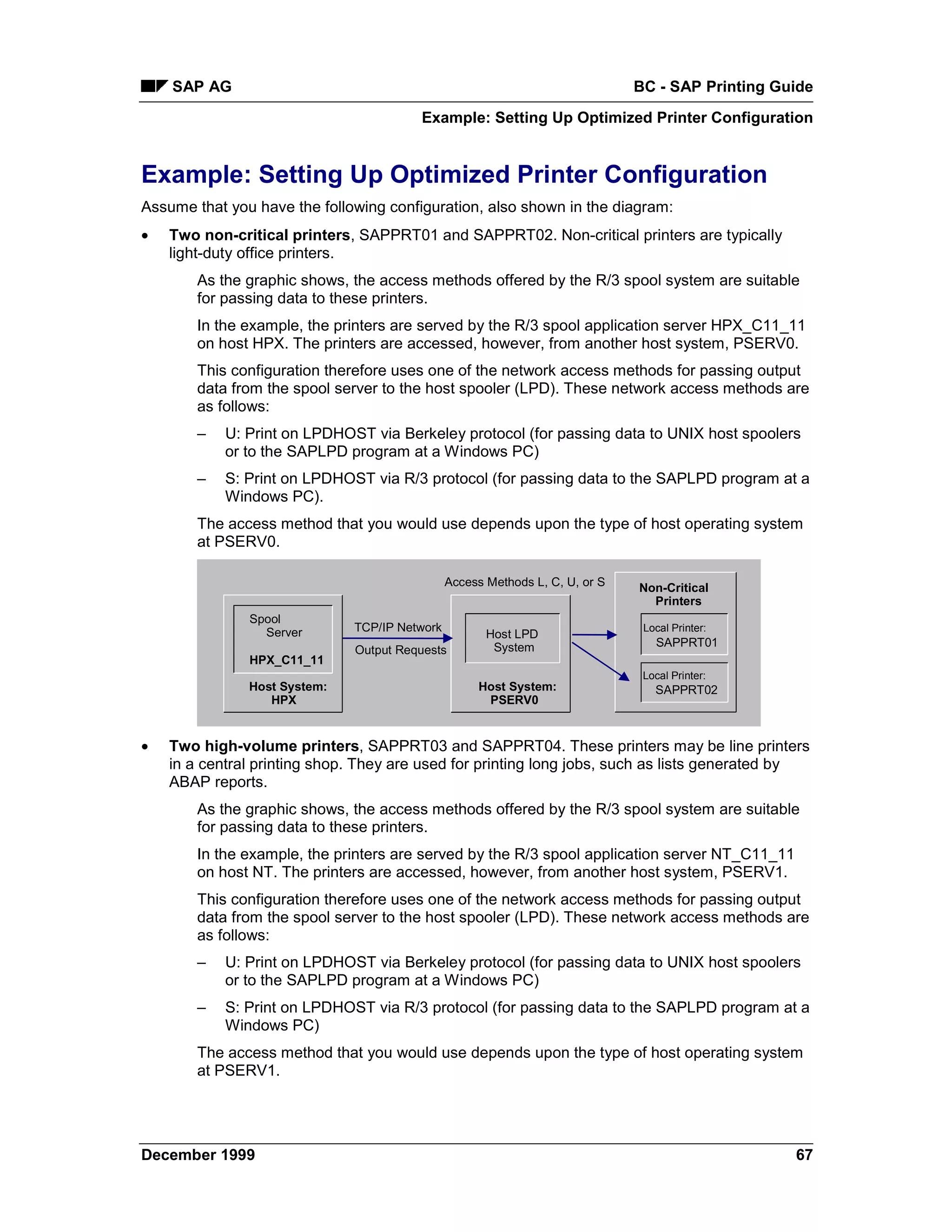 SAP AG                                                                    BC - SAP Printing Guide
                                        Example: Setting Up Optimized Printer Configuration


Example: Setting Up Optimized Printer Configuration
Assume that you have the following configuration, also shown in the diagram:
•   Two non-critical printers, SAPPRT01 and SAPPRT02. Non-critical printers are typically
    light-duty office printers.
        As the graphic shows, the access methods offered by the R/3 spool system are suitable
        for passing data to these printers.
        In the example, the printers are served by the R/3 spool application server HPX_C11_11
        on host HPX. The printers are accessed, however, from another host system, PSERV0.
        This configuration therefore uses one of the network access methods for passing output
        data from the spool server to the host spooler (LPD). These network access methods are
        as follows:
        –   U: Print on LPDHOST via Berkeley protocol (for passing data to UNIX host spoolers
            or to the SAPLPD program at a Windows PC)
        –   S: Print on LPDHOST via R/3 protocol (for passing data to the SAPLPD program at a
            Windows PC).
        The access method that you would use depends upon the type of host operating system
        at PSERV0.

                                               Access Methods L, C, U, or S   Non-Critical
                                                                                Printers
               Spool
                 Server       TCP/IP Network                                   Local Printer:
                                                      Host LPD
                                                       System                    SAPPRT01
                              Output Requests
               HPX_C11_11
                                                                               Local Printer:
               Host System:                         Host System:                 SAPPRT02
                  HPX                                PSERV0


•   Two high-volume printers, SAPPRT03 and SAPPRT04. These printers may be line printers
    in a central printing shop. They are used for printing long jobs, such as lists generated by
    ABAP reports.
        As the graphic shows, the access methods offered by the R/3 spool system are suitable
        for passing data to these printers.
        In the example, the printers are served by the R/3 spool application server NT_C11_11
        on host NT. The printers are accessed, however, from another host system, PSERV1.
        This configuration therefore uses one of the network access methods for passing output
        data from the spool server to the host spooler (LPD). These network access methods are
        as follows:
        –   U: Print on LPDHOST via Berkeley protocol (for passing data to UNIX host spoolers
            or to the SAPLPD program at a Windows PC)
        –   S: Print on LPDHOST via R/3 protocol (for passing data to the SAPLPD program at a
            Windows PC)
        The access method that you would use depends upon the type of host operating system
        at PSERV1.




December 1999                                                                                     67
 