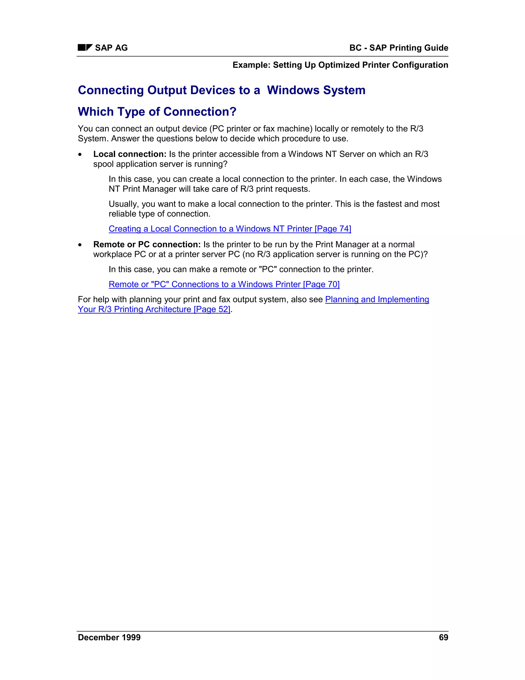 SAP AG                                                              BC - SAP Printing Guide
                                         Example: Setting Up Optimized Printer Configuration


Connecting Output Devices to a Windows System
Which Type of Connection?
You can connect an output device (PC printer or fax machine) locally or remotely to the R/3
System. Answer the questions below to decide which procedure to use.
•   Local connection: Is the printer accessible from a Windows NT Server on which an R/3
    spool application server is running?
        In this case, you can create a local connection to the printer. In each case, the Windows
        NT Print Manager will take care of R/3 print requests.
        Usually, you want to make a local connection to the printer. This is the fastest and most
        reliable type of connection.
        Creating a Local Connection to a Windows NT Printer [Page 74]
•   Remote or PC connection: Is the printer to be run by the Print Manager at a normal
    workplace PC or at a printer server PC (no R/3 application server is running on the PC)?
        In this case, you can make a remote or "PC" connection to the printer.
        Remote or "PC" Connections to a Windows Printer [Page 70]
For help with planning your print and fax output system, also see Planning and Implementing
Your R/3 Printing Architecture [Page 52].




December 1999                                                                                   69
 