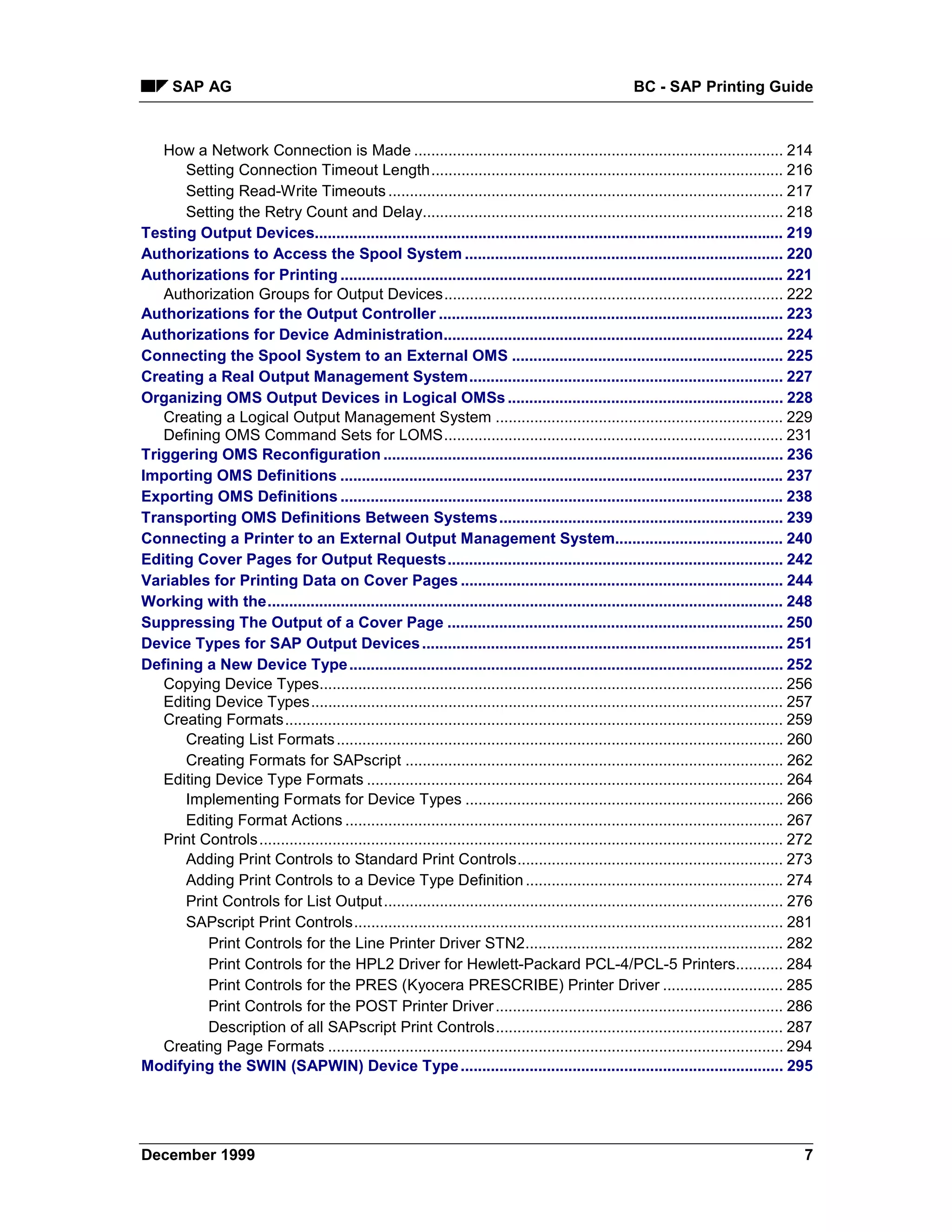 SAP AG                                                                                             BC - SAP Printing Guide



   How a Network Connection is Made ...................................................................................... 214
      Setting Connection Timeout Length.................................................................................. 216
      Setting Read-Write Timeouts ............................................................................................ 217
      Setting the Retry Count and Delay.................................................................................... 218
Testing Output Devices............................................................................................................. 219
Authorizations to Access the Spool System .......................................................................... 220
Authorizations for Printing ....................................................................................................... 221
   Authorization Groups for Output Devices............................................................................... 222
Authorizations for the Output Controller ................................................................................ 223
Authorizations for Device Administration............................................................................... 224
Connecting the Spool System to an External OMS ............................................................... 225
Creating a Real Output Management System......................................................................... 227
Organizing OMS Output Devices in Logical OMSs ................................................................ 228
   Creating a Logical Output Management System ................................................................... 229
   Defining OMS Command Sets for LOMS............................................................................... 231
Triggering OMS Reconfiguration ............................................................................................. 236
Importing OMS Definitions ....................................................................................................... 237
Exporting OMS Definitions ....................................................................................................... 238
Transporting OMS Definitions Between Systems.................................................................. 239
Connecting a Printer to an External Output Management System....................................... 240
Editing Cover Pages for Output Requests.............................................................................. 242
Variables for Printing Data on Cover Pages ........................................................................... 244
Working with the........................................................................................................................ 248
Suppressing The Output of a Cover Page .............................................................................. 250
Device Types for SAP Output Devices .................................................................................... 251
Defining a New Device Type ..................................................................................................... 252
   Copying Device Types............................................................................................................ 256
   Editing Device Types.............................................................................................................. 257
   Creating Formats.................................................................................................................... 259
      Creating List Formats ........................................................................................................ 260
      Creating Formats for SAPscript ........................................................................................ 262
   Editing Device Type Formats ................................................................................................. 264
      Implementing Formats for Device Types .......................................................................... 266
      Editing Format Actions ...................................................................................................... 267
   Print Controls .......................................................................................................................... 272
      Adding Print Controls to Standard Print Controls.............................................................. 273
      Adding Print Controls to a Device Type Definition ............................................................ 274
      Print Controls for List Output ............................................................................................. 276
      SAPscript Print Controls.................................................................................................... 281
          Print Controls for the Line Printer Driver STN2............................................................ 282
          Print Controls for the HPL2 Driver for Hewlett-Packard PCL-4/PCL-5 Printers........... 284
          Print Controls for the PRES (Kyocera PRESCRIBE) Printer Driver ............................ 285
          Print Controls for the POST Printer Driver ................................................................... 286
          Description of all SAPscript Print Controls................................................................... 287
   Creating Page Formats .......................................................................................................... 294
Modifying the SWIN (SAPWIN) Device Type ........................................................................... 295




December 1999                                                                                                                                 7
 