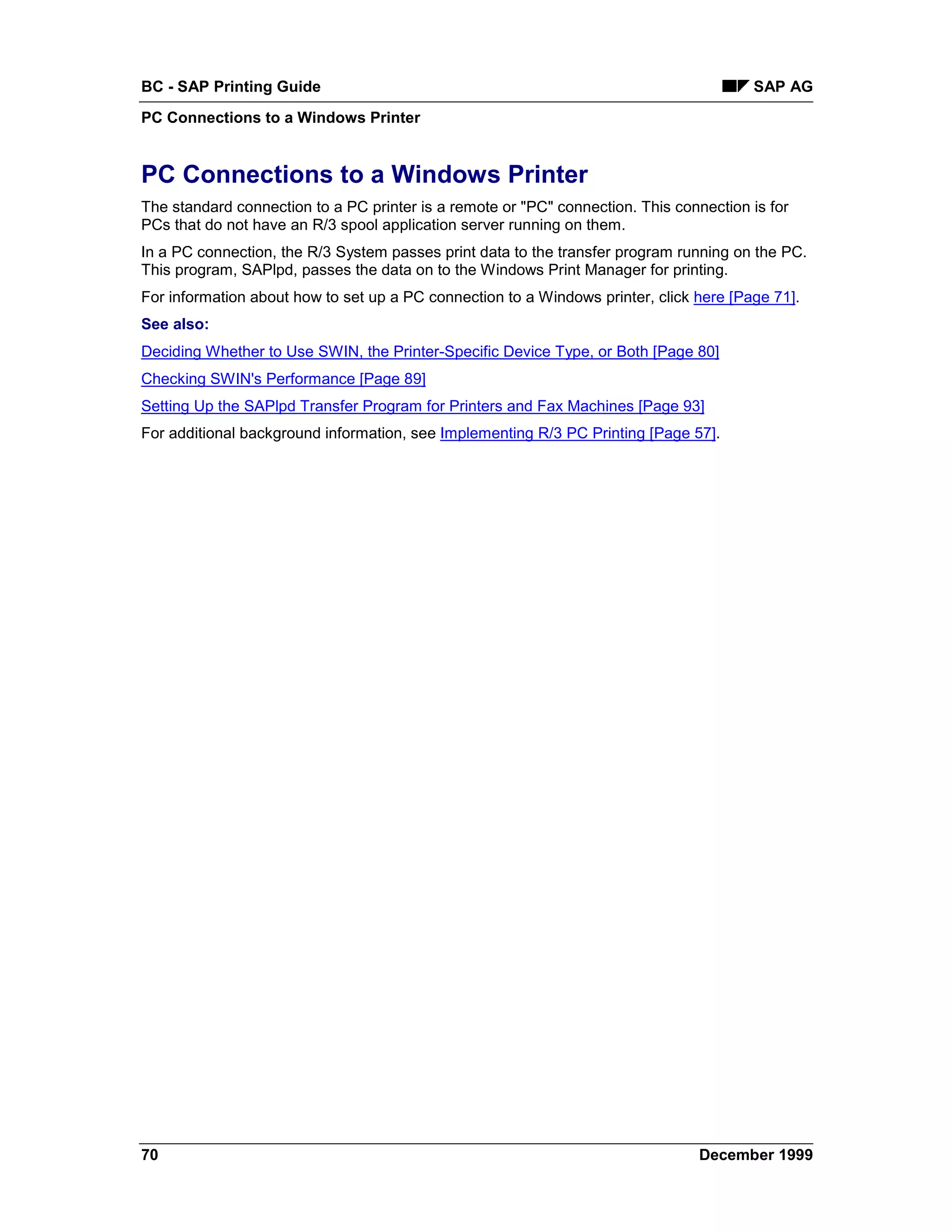 BC - SAP Printing Guide                                                                 SAP AG
PC Connections to a Windows Printer


PC Connections to a Windows Printer
The standard connection to a PC printer is a remote or "PC" connection. This connection is for
PCs that do not have an R/3 spool application server running on them.
In a PC connection, the R/3 System passes print data to the transfer program running on the PC.
This program, SAPlpd, passes the data on to the Windows Print Manager for printing.
For information about how to set up a PC connection to a Windows printer, click here [Page 71].
See also:
Deciding Whether to Use SWIN, the Printer-Specific Device Type, or Both [Page 80]
Checking SWIN's Performance [Page 89]
Setting Up the SAPlpd Transfer Program for Printers and Fax Machines [Page 93]
For additional background information, see Implementing R/3 PC Printing [Page 57].




70                                                                               December 1999
 