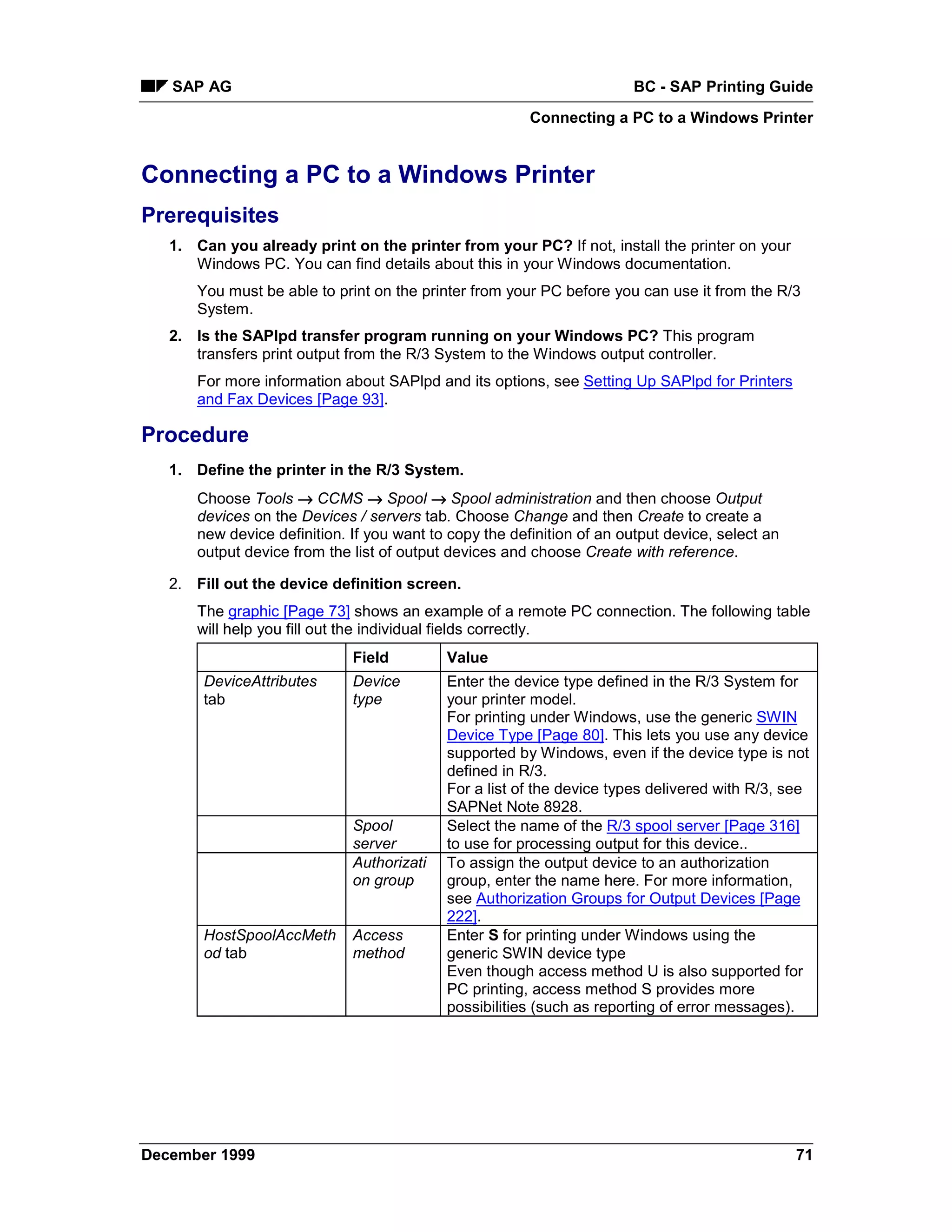 SAP AG                                                               BC - SAP Printing Guide
                                                         Connecting a PC to a Windows Printer


Connecting a PC to a Windows Printer
Prerequisites
   1. Can you already print on the printer from your PC? If not, install the printer on your
      Windows PC. You can find details about this in your Windows documentation.
       You must be able to print on the printer from your PC before you can use it from the R/3
       System.
   2. Is the SAPlpd transfer program running on your Windows PC? This program
      transfers print output from the R/3 System to the Windows output controller.
       For more information about SAPlpd and its options, see Setting Up SAPlpd for Printers
       and Fax Devices [Page 93].

Procedure
   1. Define the printer in the R/3 System.
       Choose Tools → CCMS → Spool → Spool administration and then choose Output
       devices on the Devices / servers tab. Choose Change and then Create to create a
       new device definition. If you want to copy the definition of an output device, select an
       output device from the list of output devices and choose Create with reference.

   2. Fill out the device definition screen.
       The graphic [Page 73] shows an example of a remote PC connection. The following table
       will help you fill out the individual fields correctly.
                              Field         Value
       DeviceAttributes       Device        Enter the device type defined in the R/3 System for
       tab                    type          your printer model.
                                            For printing under Windows, use the generic SWIN
                                            Device Type [Page 80]. This lets you use any device
                                            supported by Windows, even if the device type is not
                                            defined in R/3.
                                            For a list of the device types delivered with R/3, see
                                            SAPNet Note 8928.
                              Spool         Select the name of the R/3 spool server [Page 316]
                              server        to use for processing output for this device..
                              Authorizati   To assign the output device to an authorization
                              on group      group, enter the name here. For more information,
                                            see Authorization Groups for Output Devices [Page
                                            222].
       HostSpoolAccMeth       Access        Enter S for printing under Windows using the
       od tab                 method        generic SWIN device type
                                            Even though access method U is also supported for
                                            PC printing, access method S provides more
                                            possibilities (such as reporting of error messages).




December 1999                                                                                     71
 