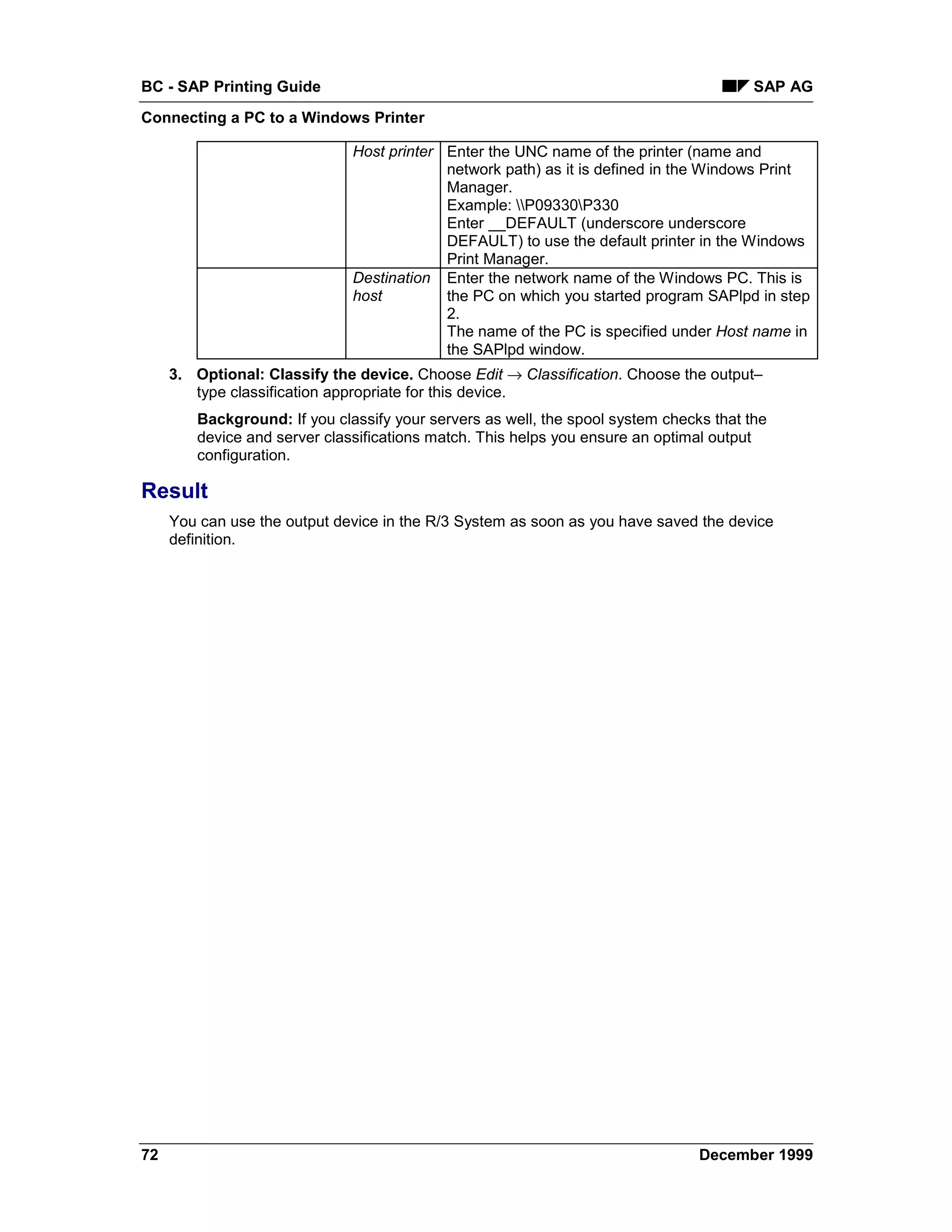 BC - SAP Printing Guide                                                                 SAP AG
Connecting a PC to a Windows Printer

                              Host printer Enter the UNC name of the printer (name and
                                           network path) as it is defined in the Windows Print
                                           Manager.
                                           Example: P09330P330
                                           Enter __DEFAULT (underscore underscore
                                           DEFAULT) to use the default printer in the Windows
                                           Print Manager.
                              Destination Enter the network name of the Windows PC. This is
                              host         the PC on which you started program SAPlpd in step
                                           2.
                                           The name of the PC is specified under Host name in
                                           the SAPlpd window.
     3. Optional: Classify the device. Choose Edit → Classification. Choose the output–
        type classification appropriate for this device.
        Background: If you classify your servers as well, the spool system checks that the
        device and server classifications match. This helps you ensure an optimal output
        configuration.

Result
     You can use the output device in the R/3 System as soon as you have saved the device
     definition.




72                                                                              December 1999
 