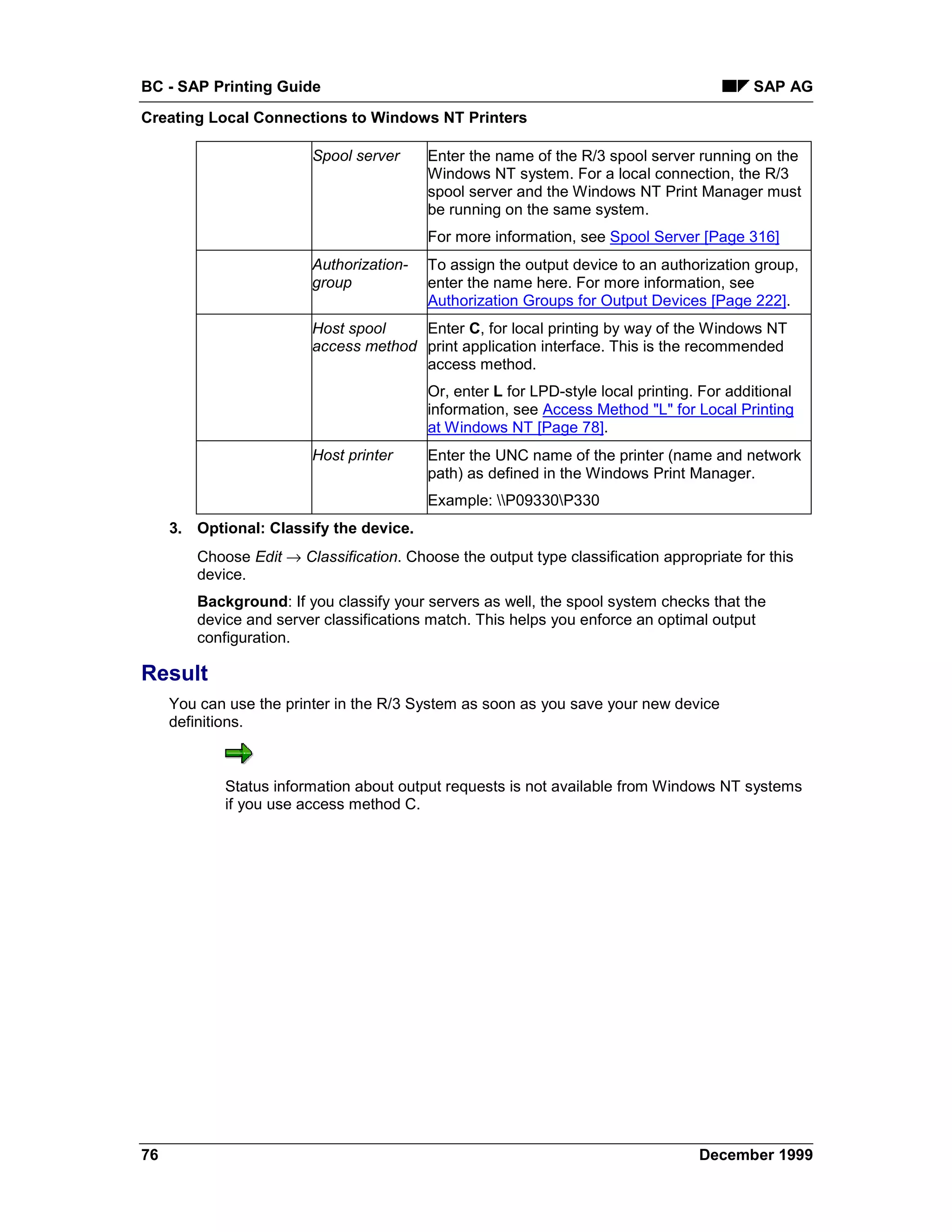 BC - SAP Printing Guide                                                                    SAP AG
Creating Local Connections to Windows NT Printers

                         Spool server     Enter the name of the R/3 spool server running on the
                                          Windows NT system. For a local connection, the R/3
                                          spool server and the Windows NT Print Manager must
                                          be running on the same system.
                                          For more information, see Spool Server [Page 316]
                         Authorization-   To assign the output device to an authorization group,
                         group            enter the name here. For more information, see
                                          Authorization Groups for Output Devices [Page 222].
                         Host spool    Enter C, for local printing by way of the Windows NT
                         access method print application interface. This is the recommended
                                       access method.
                                          Or, enter L for LPD-style local printing. For additional
                                          information, see Access Method "L" for Local Printing
                                          at Windows NT [Page 78].
                         Host printer     Enter the UNC name of the printer (name and network
                                          path) as defined in the Windows Print Manager.
                                          Example: P09330P330
     3. Optional: Classify the device.
        Choose Edit → Classification. Choose the output type classification appropriate for this
        device.
        Background: If you classify your servers as well, the spool system checks that the
        device and server classifications match. This helps you enforce an optimal output
        configuration.

Result
     You can use the printer in the R/3 System as soon as you save your new device
     definitions.



            Status information about output requests is not available from Windows NT systems
            if you use access method C.




76                                                                                 December 1999
 