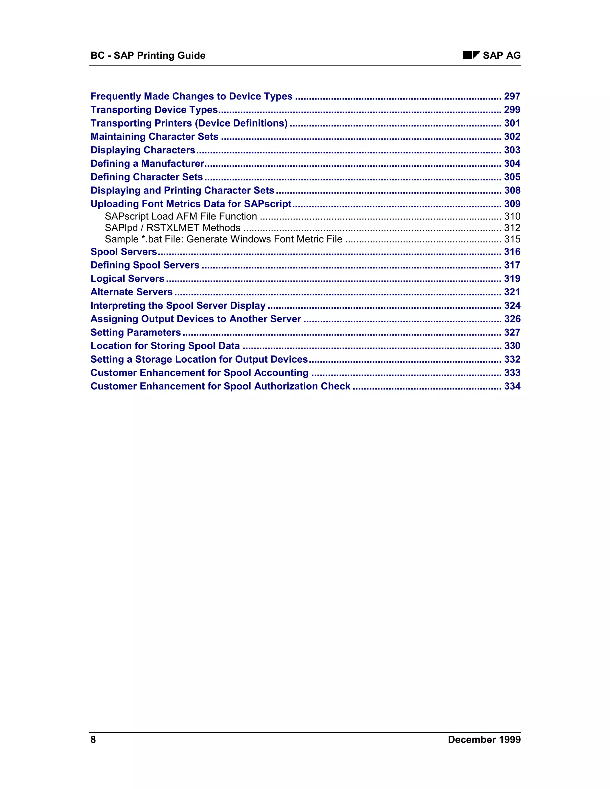 BC - SAP Printing Guide                                                                                                          SAP AG



Frequently Made Changes to Device Types ........................................................................... 297
Transporting Device Types....................................................................................................... 299
Transporting Printers (Device Definitions) ............................................................................. 301
Maintaining Character Sets ...................................................................................................... 302
Displaying Characters............................................................................................................... 303
Defining a Manufacturer............................................................................................................ 304
Defining Character Sets ............................................................................................................ 305
Displaying and Printing Character Sets .................................................................................. 308
Uploading Font Metrics Data for SAPscript............................................................................ 309
   SAPscript Load AFM File Function ........................................................................................ 310
   SAPlpd / RSTXLMET Methods .............................................................................................. 312
   Sample *.bat File: Generate Windows Font Metric File ......................................................... 315
Spool Servers............................................................................................................................. 316
Defining Spool Servers ............................................................................................................. 317
Logical Servers .......................................................................................................................... 319
Alternate Servers ....................................................................................................................... 321
Interpreting the Spool Server Display ..................................................................................... 324
Assigning Output Devices to Another Server ........................................................................ 326
Setting Parameters .................................................................................................................... 327
Location for Storing Spool Data .............................................................................................. 330
Setting a Storage Location for Output Devices...................................................................... 332
Customer Enhancement for Spool Accounting ..................................................................... 333
Customer Enhancement for Spool Authorization Check ...................................................... 334




8                                                                                                                    December 1999
 