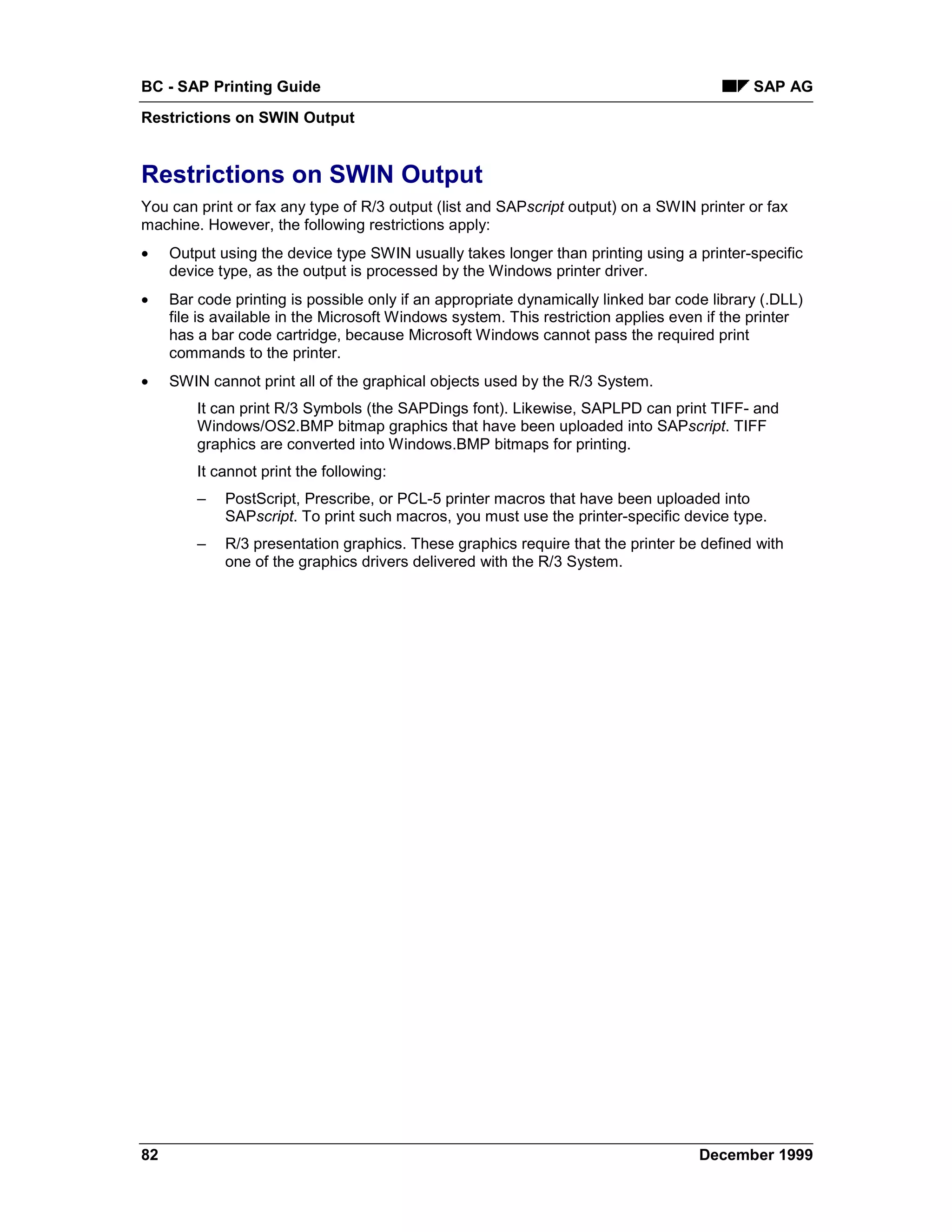 BC - SAP Printing Guide                                                                     SAP AG
Restrictions on SWIN Output


Restrictions on SWIN Output
You can print or fax any type of R/3 output (list and SAPscript output) on a SWIN printer or fax
machine. However, the following restrictions apply:
•    Output using the device type SWIN usually takes longer than printing using a printer-specific
     device type, as the output is processed by the Windows printer driver.
•    Bar code printing is possible only if an appropriate dynamically linked bar code library (.DLL)
     file is available in the Microsoft Windows system. This restriction applies even if the printer
     has a bar code cartridge, because Microsoft Windows cannot pass the required print
     commands to the printer.
•    SWIN cannot print all of the graphical objects used by the R/3 System.
         It can print R/3 Symbols (the SAPDings font). Likewise, SAPLPD can print TIFF- and
         Windows/OS2.BMP bitmap graphics that have been uploaded into SAPscript. TIFF
         graphics are converted into Windows.BMP bitmaps for printing.
         It cannot print the following:
         –   PostScript, Prescribe, or PCL-5 printer macros that have been uploaded into
             SAPscript. To print such macros, you must use the printer-specific device type.
         –   R/3 presentation graphics. These graphics require that the printer be defined with
             one of the graphics drivers delivered with the R/3 System.




82                                                                                  December 1999
 
