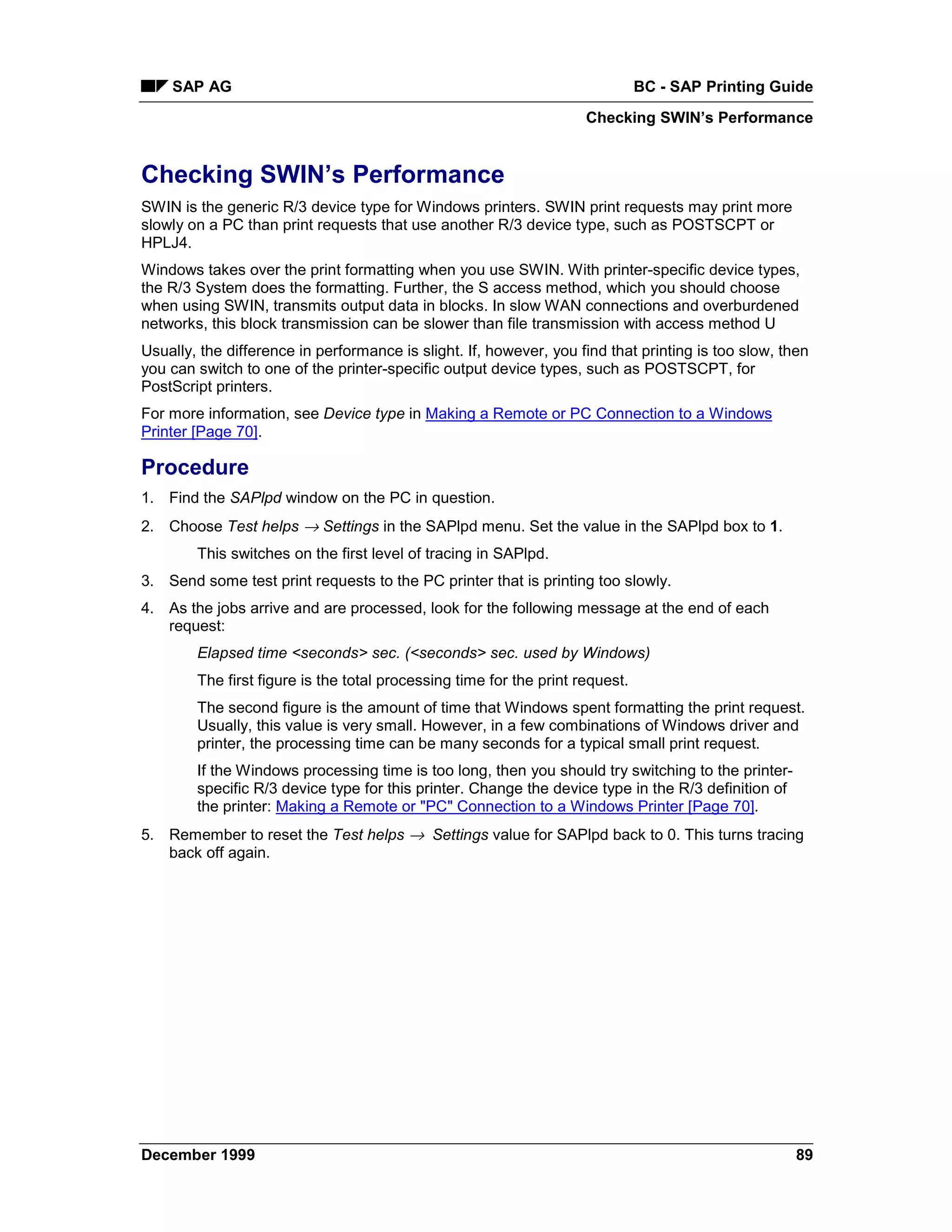 SAP AG                                                                     BC - SAP Printing Guide
                                                                     Checking SWIN’s Performance


Checking SWIN’s Performance
SWIN is the generic R/3 device type for Windows printers. SWIN print requests may print more
slowly on a PC than print requests that use another R/3 device type, such as POSTSCPT or
HPLJ4.
Windows takes over the print formatting when you use SWIN. With printer-specific device types,
the R/3 System does the formatting. Further, the S access method, which you should choose
when using SWIN, transmits output data in blocks. In slow WAN connections and overburdened
networks, this block transmission can be slower than file transmission with access method U
Usually, the difference in performance is slight. If, however, you find that printing is too slow, then
you can switch to one of the printer-specific output device types, such as POSTSCPT, for
PostScript printers.
For more information, see Device type in Making a Remote or PC Connection to a Windows
Printer [Page 70].

Procedure
1. Find the SAPlpd window on the PC in question.
2. Choose Test helps → Settings in the SAPlpd menu. Set the value in the SAPlpd box to 1.
        This switches on the first level of tracing in SAPlpd.
3. Send some test print requests to the PC printer that is printing too slowly.
4. As the jobs arrive and are processed, look for the following message at the end of each
   request:
        Elapsed time <seconds> sec. (<seconds> sec. used by Windows)
        The first figure is the total processing time for the print request.
        The second figure is the amount of time that Windows spent formatting the print request.
        Usually, this value is very small. However, in a few combinations of Windows driver and
        printer, the processing time can be many seconds for a typical small print request.
        If the Windows processing time is too long, then you should try switching to the printer-
        specific R/3 device type for this printer. Change the device type in the R/3 definition of
        the printer: Making a Remote or "PC" Connection to a Windows Printer [Page 70].
5. Remember to reset the Test helps →= Settings value for SAPlpd back to 0. This turns tracing
   back off again.




December 1999                                                                                        89
 