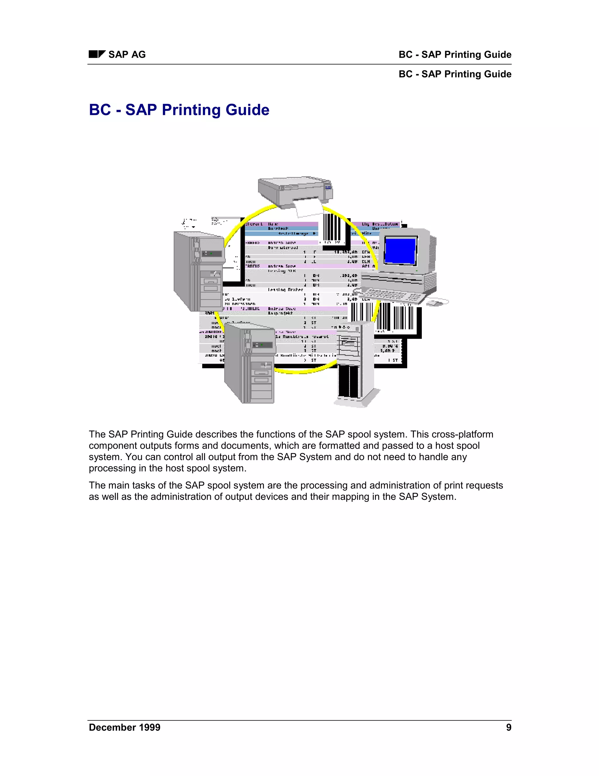 SAP AG                                                            BC - SAP Printing Guide
                                                                      BC - SAP Printing Guide


BC - SAP Printing Guide




The SAP Printing Guide describes the functions of the SAP spool system. This cross-platform
component outputs forms and documents, which are formatted and passed to a host spool
system. You can control all output from the SAP System and do not need to handle any
processing in the host spool system.
The main tasks of the SAP spool system are the processing and administration of print requests
as well as the administration of output devices and their mapping in the SAP System.




December 1999                                                                                    9
 