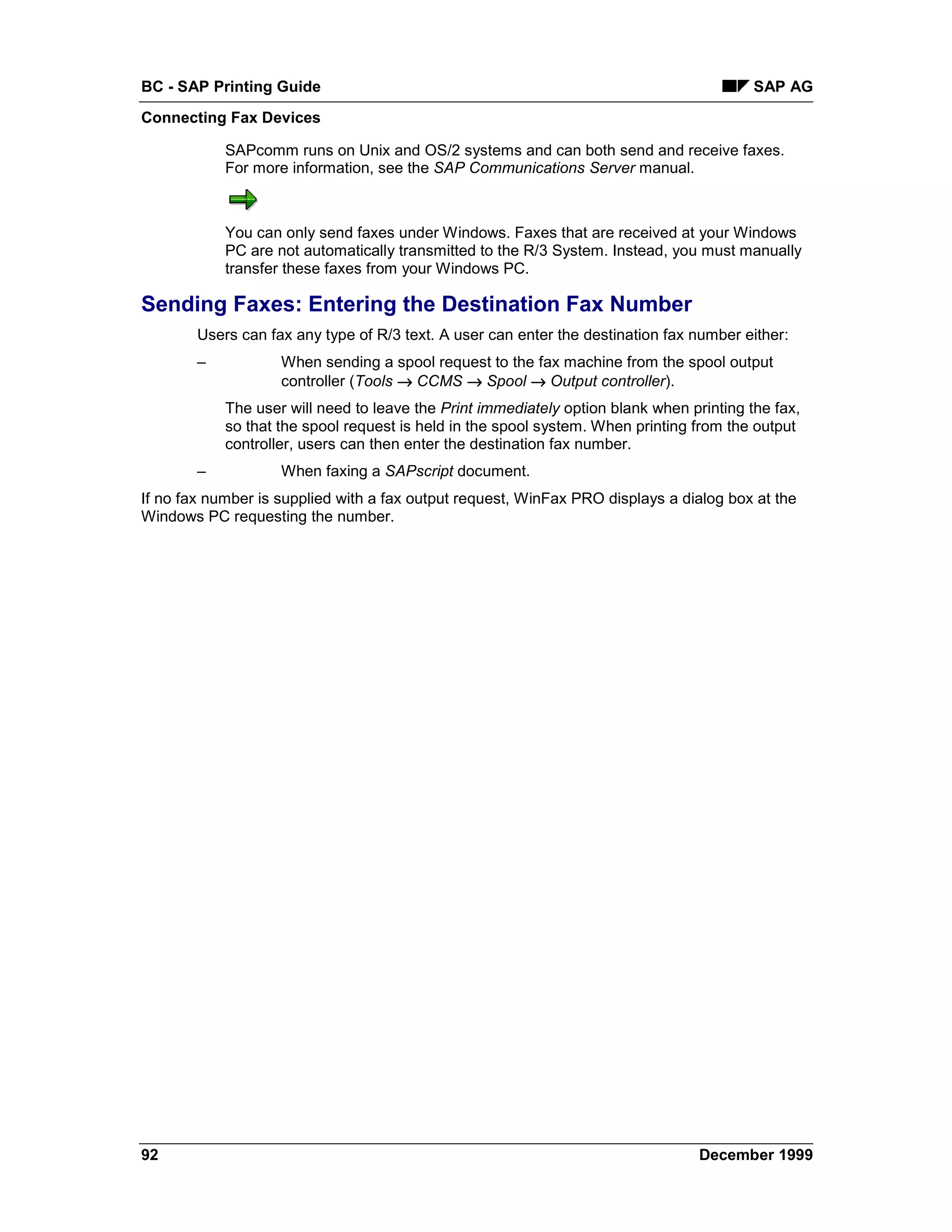 BC - SAP Printing Guide                                                                   SAP AG
Connecting Fax Devices

            SAPcomm runs on Unix and OS/2 systems and can both send and receive faxes.
            For more information, see the SAP Communications Server manual.



            You can only send faxes under Windows. Faxes that are received at your Windows
            PC are not automatically transmitted to the R/3 System. Instead, you must manually
            transfer these faxes from your Windows PC.

Sending Faxes: Entering the Destination Fax Number
        Users can fax any type of R/3 text. A user can enter the destination fax number either:
        –           When sending a spool request to the fax machine from the spool output
                    controller (Tools → CCMS → Spool → Output controller).
            The user will need to leave the Print immediately option blank when printing the fax,
            so that the spool request is held in the spool system. When printing from the output
            controller, users can then enter the destination fax number.
        –           When faxing a SAPscript document.
If no fax number is supplied with a fax output request, WinFax PRO displays a dialog box at the
Windows PC requesting the number.




92                                                                                December 1999
 