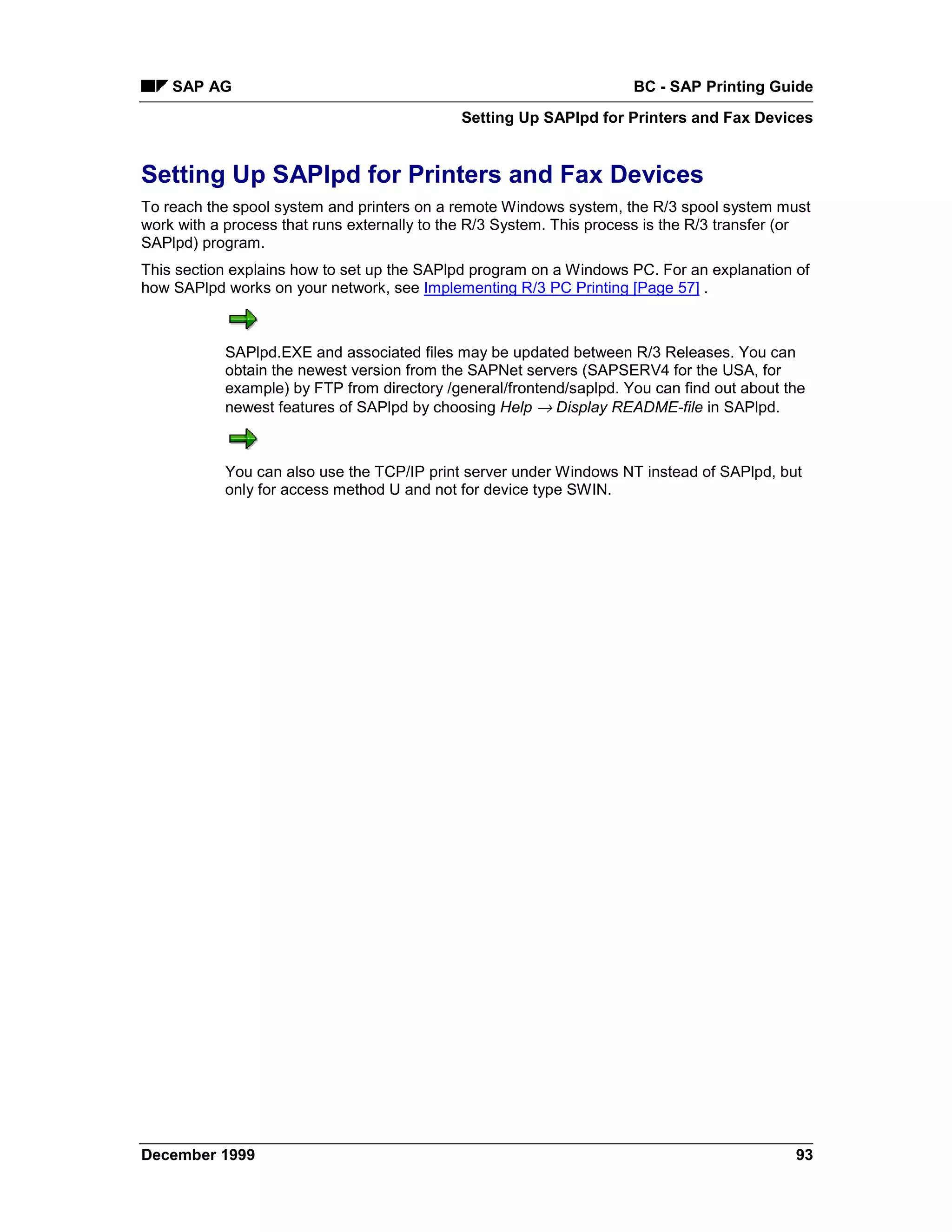 SAP AG                                                            BC - SAP Printing Guide
                                             Setting Up SAPlpd for Printers and Fax Devices


Setting Up SAPlpd for Printers and Fax Devices
To reach the spool system and printers on a remote Windows system, the R/3 spool system must
work with a process that runs externally to the R/3 System. This process is the R/3 transfer (or
SAPlpd) program.
This section explains how to set up the SAPlpd program on a Windows PC. For an explanation of
how SAPlpd works on your network, see Implementing R/3 PC Printing [Page 57] .



            SAPlpd.EXE and associated files may be updated between R/3 Releases. You can
            obtain the newest version from the SAPNet servers (SAPSERV4 for the USA, for
            example) by FTP from directory /general/frontend/saplpd. You can find out about the
            newest features of SAPlpd by choosing Help → Display README-file in SAPlpd.



            You can also use the TCP/IP print server under Windows NT instead of SAPlpd, but
            only for access method U and not for device type SWIN.




December 1999                                                                                93
 