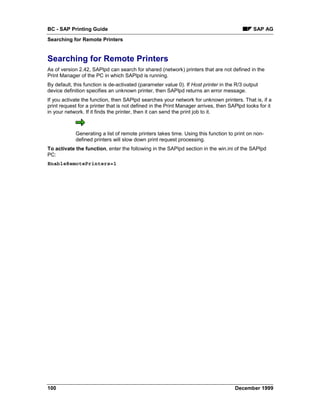 BC - SAP Printing Guide                                                                      SAP AG
Searching for Remote Printers


Searching for Remote Printers
As of version 2.42, SAPlpd can search for shared (network) printers that are not defined in the
Print Manager of the PC in which SAPlpd is running.
By default, this function is de-activated (parameter value 0). If Host printer in the R/3 output
device definition specifies an unknown printer, then SAPlpd returns an error message.
If you activate the function, then SAPlpd searches your network for unknown printers. That is, if a
print request for a printer that is not defined in the Print Manager arrives, then SAPlpd looks for it
in your network. If it finds the printer, then it can send the print job to it.



            Generating a list of remote printers takes time. Using this function to print on non-
            defined printers will slow down print request processing.
To activate the function, enter the following in the SAPlpd section in the win.ini of the SAPlpd
PC:
EnableRemotePrinters=1




100                                                                                  December 1999
 