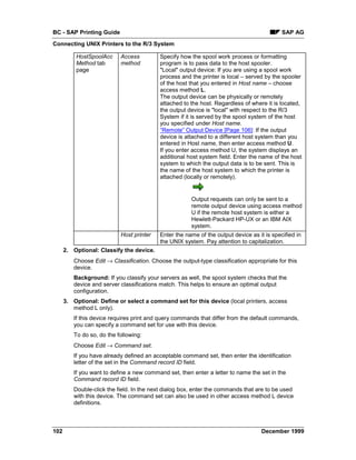 BC - SAP Printing Guide                                                                     SAP AG
Connecting UNIX Printers to the R/3 System

          HostSpoolAcc     Access          Specify how the spool work process or formatting
          Method tab       method          program is to pass data to the host spooler.
          page                             "Local" output device: If you are using a spool work
                                           process and the printer is local – served by the spooler
                                           of the host that you entered in Host name – choose
                                           access method L.
                                           The output device can be physically or remotely
                                           attached to the host. Regardless of where it is located,
                                           the output device is "local" with respect to the R/3
                                           System if it is served by the spool system of the host
                                           you specified under Host name.
                                           “Remote” Output Device [Page 106]: If the output
                                           device is attached to a different host system than you
                                           entered in Host name, then enter access method U.
                                           If you enter access method U, the system displays an
                                           additional host system field. Enter the name of the host
                                           system to which the output data is to be sent. This is
                                           the name of the host system to which the printer is
                                           attached (locally or remotely).


                                                       Output requests can only be sent to a
                                                       remote output device using access method
                                                       U if the remote host system is either a
                                                       Hewlett-Packard HP-UX or an IBM AIX
                                                       system.
                           Host printer    Enter the name of the output device as it is specified in
                                           the UNIX system. Pay attention to capitalization.
      2. Optional: Classify the device.
         Choose Edit → Classification. Choose the output-type classification appropriate for this
         device.
         Background: If you classify your servers as well, the spool system checks that the
         device and server classifications match. This helps to ensure an optimal output
         configuration.
      3. Optional: Define or select a command set for this device (local printers, access
         method L only).
         If this device requires print and query commands that differ from the default commands,
         you can specify a command set for use with this device.
         To do so, do the following:
         Choose Edit → Command set.
         If you have already defined an acceptable command set, then enter the identification
         letter of the set in the Command record ID field.
         If you want to define a new command set, then enter a letter to name the set in the
         Command record ID field.
         Double-click the field. In the next dialog box, enter the commands that are to be used
         with this device. The command set can also be used in other access method L device
         definitions.



102                                                                                 December 1999
 