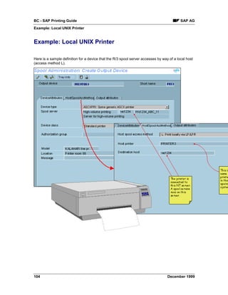 BC - SAP Printing Guide                                                                   SAP AG
Example: Local UNIX Printer


Example: Local UNIX Printer

Here is a sample definition for a device that the R/3 spool server accesses by way of a local host
(access method L).




104                                                                               December 1999
 