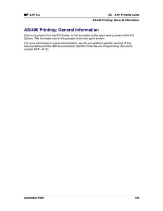 SAP AG                                                              BC - SAP Printing Guide
                                                          AS/400 Printing: General Information


AS/400 Printing: General Information
Data to be printed from the R/3 System is first formatted by the spool work process of the R/3
System. The formatted data is then passed to the host spool system.
For more information on spool administration, see the non-platform-specific sections of this
documentation and the IBM documentation OS/400 Printer Device Programming (document
number SC41-4713).




December 1999                                                                                    109
 