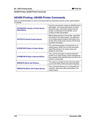 BC - SAP Printing Guide                                                                  SAP AG
AS/400 Printing: AS/400 Printer Commands


AS/400 Printing: AS/400 Printer Commands
Here is a brief description of some commands that are frequently used for printer administration
on AS/400.
                                                  Use this command to create an AS/400 device
                                                  description. The device description contains
      CRTDEVPRT (Create a Printer Device          the printer type, information about how the
      Description)                                printer is connected to the AS/400, and a
                                                  number of other parameters.
                                                  Before being passed to the printer, spool files
                                                  are stored in an output queue. The definition
      CRTOUTQ (Create Output Queue)               of an output queue contains information such
                                                  as the name of the output queue and the type
                                                  of printer connection.
                                                  This command assigns a local printer to an
                                                  output queue. When you run this command,
      STRPRTWTR (Start a Printer Writer)          spool files stored in an output queue are
                                                  passed to the printer.
                                                  This command assigns a remote (network)
                                                  printer to an output queue. Spool requests are
      STRRMTWTR (Start a Remote Writer)           then passed to the specified host (to which the
                                                  printer is connected).
                                                  The options provided by this command allow
      WRKWTR (Work with Writers)                  you to work with printers and spool requests.
                                                  This command allows you to manipulate the
      WRKOUTQ (Work with Output Queue)            contents, status and other parameters of an
                                                  output queue.




110                                                                              December 1999
 