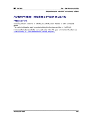 SAP AG                                                             BC - SAP Printing Guide
                                                AS/400 Printing: Installing a Printer on AS/400


AS/400 Printing: Installing a Printer on AS/400
Process Flow
Spool requests are passed to an output queue, which passes the data on to the connected
printer.
This method utilizes the spool request administration functions provided by the AS/400.
For more information about what you have to enter in the R/3 spool administration function, see
AS/400 Printing: R/3 Spool Administration Settings [Page 127]




December 1999                                                                                111
 