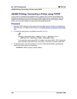 BC - SAP Printing Guide                                                                    SAP AG
AS/400 Printing: Connecting a Printer using TCP/IP


AS/400 Printing: Connecting a Printer using TCP/IP
If your printer is connected to the AS/400 across a network using TCP/IP, the formatted print
requests are passed from the R/3 System to an AS/400 output queue. Subsequently, they are
passed from the output queue to the connected printer. Before you can print using a network
printer, you must have created an output queue and started the printer.

Procedure
1. Enter the TCP/IP address for the printer in the host table using the functions provided by the
   CFGTCP menu. For details of the procedure, see AS/400 Printing: Configuring TCP/IP [Page
   113].
2. To create the output queue, use AS/400 command CRTOUTQ



            CRTOUTQ OUTQ(QGPL/PRT1) RMTSYS('P100') RMTPRTQ('P100')
               CNNTYPE(*IP) DESTTYPE(*OTHER) MFRTYPMDL(*HP4)
            In this example, output queue PRT1 is created in the library QGPL. PRT1 passes the
            spool requests to the printer P100. The printer, in this case, is a printer of type HP4.
3. To start the printer, enter the command STRRMTWTR (Start Remote Writer), specifying the
   name of the output queue as a parameter:
        STRRMTWTR OUTQ(<output_queue_name>)




112                                                                                December 1999
 