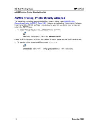 BC - SAP Printing Guide                                                               SAP AG
AS/400 Printing: Printer Directly Attached


AS/400 Printing: Printer Directly Attached
The connection procedure is similar to that for a network printer (see AS/400 Printing:
Connecting a Printer via TCP/IP [Page 112]). However, since this time the connection between
the printer and the AS/400 is of type *SNA, instead of type *IP, you do not need to make an
entry in the TCP/IP table.
1. To create the output queue, use AS/400 command CRTOUTQ.



           CRTOUTQ OUTQ(QGPL/IBM3916) RMTSYS(*NONE)
Create a DEVD using CRTDEVPRT; this creates an output queue with the same name as well.
2. To start the printer, enter AS/400 command STRPRTWTR



           STRPRTWTR DEV(PRT03) OUTQ(QGPL/IBM3916) WTR(IBM3916)




114                                                                           December 1999
 