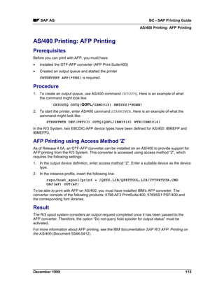 SAP AG                                                              BC - SAP Printing Guide
                                                                  AS/400 Printing: AFP Printing


AS/400 Printing: AFP Printing
Prerequisites
Before you can print with AFP, you must have:
•   Installed the OTF-AFP converter (AFP Print Suite/400)
•   Created an output queue and started the printer
    CRTDEVPRT AFP(*YES) is required.

Procedure
1. To create an output queue, use AS/400 command CRTOUTQ. Here is an example of what
   the command might look like:
             CRTOUTQ OUTQ(QGPL/IBM3916) RMTSYS(*NONE)
2. To start the printer, enter AS/400 command STRPRTWTR. Here is an example of what the
   command might look like:
        STRPRTWTR DEV(PRT03) OUTQ(QGPL/IBM3916) WTR(IBM3916)
In the R/3 System, two EBCDIC-AFP device types have been defined for AS/400: IBMEFP and
IBMEFP3.

AFP Printing using Access Method 'Z'
As of Release 4.0A, an OTF-AFP converter can be installed on an AS/400 to provide support for
AFP printing from the R/3 System. This converter is accessed using access method “Z”, which
requires the following settings:
1. In the output device definition, enter access method “Z”. Enter a suitable device as the device
   type.
2. In the instance profile, insert the following line:
        rspo/host_spool/print = /QSYS.LIB/QPRTTOOL.LIB/CVTPRTDTA.CMD
        OBJ(&F) OUT(&P)
To be able to print with AFP on AS/400, you must have installed IBM's AFP converter. The
converter consists of the following products: 5798-AF3 PrintSuite/400, 5769SS1 PSF/400 and
the corresponding font libraries.

Result
The R/3 spool system considers an output request completed once it has been passed to the
AFP converter. Therefore, the option “Do not query host spooler for output status” must be
activated.
For more information about AFP printing, see the IBM documentation SAP R/3 AFP: Printing on
the AS/400 (Document S544-5412).




December 1999                                                                                 115
 