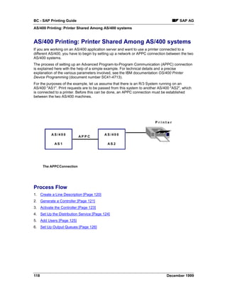 BC - SAP Printing Guide                                                               SAP AG
AS/400 Printing: Printer Shared Among AS/400 systems


AS/400 Printing: Printer Shared Among AS/400 systems
If you are working on an AS/400 application server and want to use a printer connected to a
different AS/400, you have to begin by setting up a network or APPC connection between the two
AS/400 systems.
The process of setting up an Advanced Program-to-Program Communication (APPC) connection
is explained here with the help of a simple example. For technical details and a precise
explanation of the various parameters involved, see the IBM documentation OS/400 Printer
Device Programming (document number SC41-4713).
For the purposes of the example, let us assume that there is an R/3 System running on an
AS/400 "AS1". Print requests are to be passed from this system to another AS/400 "AS2", which
is connected to a printer. Before this can be done, an APPC connection must be established
between the two AS/400 machines.




                                                                       Printer


          A S /4 0 0                      A S /4 0 0
                           AP P C

            AS 1                            AS2




      The APPCConnection




Process Flow
1. Create a Line Description [Page 120]
2. Generate a Controller [Page 121]
3. Activate the Controller [Page 123]
4. Set Up the Distribution Service [Page 124]
5. Add Users [Page 125]
6. Set Up Output Queues [Page 126]




118                                                                           December 1999
 
