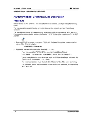 BC - SAP Printing Guide                                                                  SAP AG
AS/400 Printing: Creating a Line Description


AS/400 Printing: Creating a Line Description
Procedure
Before starting an R/3 System, a line description must be created. Usually a description already
exists.
The line description establishes the connection between the network card and the software
controller.
The line description must be created on both AS/400 machines, in our example "AS1" and "AS2".
For more information, see the section "Configuring TCP/IP" in the guide Installing on R/3 on IBM
AS/400.



1. Execute AS/400 command WRKHDWRSC (Work with Hardware Resources) to determine the
   name of the Ethernet adapter:
                WRKHDWRSC TYPE(*CMN)
2. Create the line description using the command CRTLIN*
            For a line description "ETHLINE", the command would be as follows:
            CRTLINETH LIND(ETHLINE) RSRCNAME(LIN02) EXCHID(056A0001)
            For the parameter RSRCNAME, enter the name of the Ethernet adapter you found with
            the command: WRKHDWRSC TYPE(*CMN).
            The parameter EXCHID must start with 056. The remainder of the name is arbitrary.
            The command entries may be different on the two AS/400 machines, in our example
            "AS1" and "AS2".




120                                                                              December 1999
 
