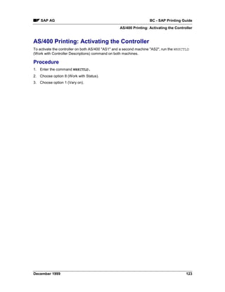 SAP AG                                                          BC - SAP Printing Guide
                                                  AS/400 Printing: Activating the Controller


AS/400 Printing: Activating the Controller
To activate the controller on both AS/400 "AS1" and a second machine "AS2", run the WRKCTLD
(Work with Controller Descriptions) command on both machines.

Procedure
1. Enter the command WRKCTLD.
2. Choose option 8 (Work with Status).
3. Choose option 1 (Vary on).




December 1999                                                                            123
 