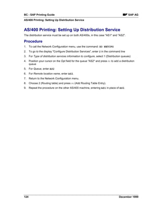 BC - SAP Printing Guide                                                                    SAP AG
AS/400 Printing: Setting Up Distribution Service


AS/400 Printing: Setting Up Distribution Service
The distribution service must be set up on both AS/400s, in this case "AS1" and "AS2".

Procedure
1. To call the Network Configuration menu, use the command: GO NETCFG
2. To go to the display "Configure Distribution Services", enter 2 in the command line
3. For Type of distribution services information to configure, select 1 (Distribution queues)
4. Position your cursor on the Opt field for the queue "AS2" and press F6 to add a distribution
   queue
5. For Queue, enter AS2
6. For Remote location name, enter AS2.
7. Return to the Network Configuration menu.
8. Choose 2 (Routing table) and press F6 (Add Routing Table Entry).
9. Repeat the procedure on the other AS/400 machine, entering AS1 in place of AS2.




124                                                                               December 1999
 
