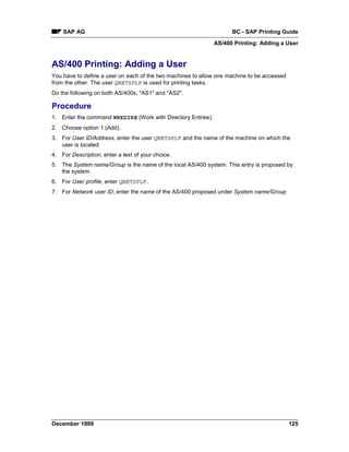 SAP AG                                                          BC - SAP Printing Guide
                                                              AS/400 Printing: Adding a User


AS/400 Printing: Adding a User
You have to define a user on each of the two machines to allow one machine to be accessed
from the other. The user QNETSPLF is used for printing tasks.
Do the following on both AS/400s, "AS1" and "AS2".

Procedure
1. Enter the command WRKDIRE (Work with Directory Entries).
2. Choose option 1 (Add).
3. For User ID/Address, enter the user QNETSPLF and the name of the machine on which the
   user is located.
4. For Description, enter a text of your choice.
5. The System name/Group is the name of the local AS/400 system. This entry is proposed by
   the system.
6. For User profile, enter QNETSPLF.
7. For Network user ID, enter the name of the AS/400 proposed under System name/Group




December 1999                                                                               125
 