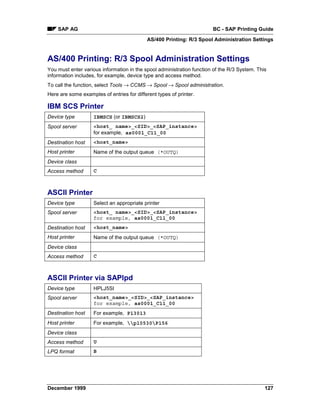 SAP AG                                                             BC - SAP Printing Guide
                                            AS/400 Printing: R/3 Spool Administration Settings


AS/400 Printing: R/3 Spool Administration Settings
You must enter various information in the spool administration function of the R/3 System. This
information includes, for example, device type and access method.
To call the function, select Tools → CCMS → Spool → Spool administration.
Here are some examples of entries for different types of printer.

IBM SCS Printer
Device type         IBMSCS (or IBMSCS2)
Spool server        <host_ name>_<SID>_<SAP_instance>
                    for example, as0001_C11_00
Destination host    <host_name>
Host printer        Name of the output queue (*OUTQ)
Device class
Access method       C



ASCII Printer
Device type         Select an appropriate printer
Spool server        <host_ name>_<SID>_<SAP_instance>
                    for example, as0001_C11_00
Destination host    <host_name>
Host printer        Name of the output queue (*OUTQ)
Device class
Access method       C



ASCII Printer via SAPlpd
Device type         HPLJ5SI
Spool server        <host_name>_<SID>_<SAP_instance>
                    for example, as0001_C11_00
Destination host    For example, P13013
Host printer        For example, p10530P156
Device class
Access method       U
LPQ format          B




December 1999                                                                                 127
 