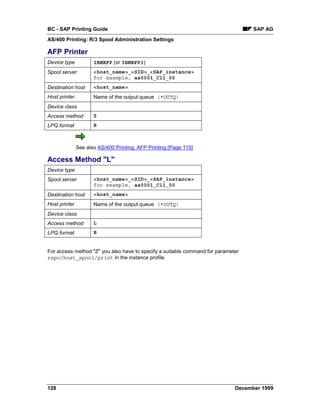 BC - SAP Printing Guide                                                            SAP AG
AS/400 Printing: R/3 Spool Administration Settings

AFP Printer
Device type           IBMEFP (or IBMEFP3)
Spool server          <host_name>_<SID>_<SAP_instance>
                      for example, as0001_C11_00
Destination host      <host_name>
Host printer          Name of the output queue (*OUTQ)
Device class
Access method         Z
LPQ format            B



               See also AS/400 Printing: AFP Printing [Page 115]

Access Method "L"
Device type
Spool server          <host_name>_<SID>_<SAP_instance>
                      for example, as0001_C11_00
Destination host      <host_name>
Host printer          Name of the output queue (*OUTQ)
Device class
Access method         L
LPQ format            B


For access method "Z" you also have to specify a suitable command for parameter
rspo/host_spool/print in the instance profile.




128                                                                          December 1999
 