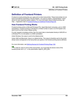 SAP AG                                                                  BC - SAP Printing Guide
                                                                     Definition of Frontend Printers


Definition of Frontend Printers
Frontend (or local) printing lets your users print on their local printers. These local printers do not
have to be defined individually in the R/3 System. You have to create a “representative” output
device for each operating system platform. For more information about frontend printing, see
Help → Application help or Frontend Printing on Undefined Printers [Page 24].

How Frontend Printing Works
Frontend printing works on Microsoft Windows PCs, Apple Macintosh computers, and on UNIX
workstations. Frontend printing is intended for a limited number of users in an R/3 System who
want to print out their screen display quickly.
If a user requests immediate printing, then the output data is downloaded directly to SAPLPD on
a Windows PC or to the lpd/lpr on a UNIX workstation.
Under Windows, the output is sent to the default printer.
Under UNIX and Macintosh, there is no default printer. The output is therefore sent to the printer
whose name corresponds to the host printer you specify in the frontend printing device definition.


For more information, see Defining Devices for Frontend Printing [Page 130].

    In order for users to print to their local printers, you must enter the device name of the
frontend printer and %LOC in the authorization object S_SPO_DEV.




December 1999                                                                                       129
 