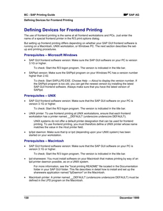 BC - SAP Printing Guide                                                                       SAP AG
Defining Devices for Frontend Printing


Defining Devices for Frontend Printing
The use of frontend printing is the same at all frontend workstations and PCs. Just enter the
name of a special frontend printer in the R/3 print options dialog.
But setting up frontend printing differs depending on whether your SAP GUI frontend software is
running on a Macintosh, UNIX workstation, or Windows PC. The next section describes the set-
up and printing procedures.

Prerequisites – Microsoft Windows
•     SAP GUI frontend software version: Make sure the SAP GUI software on your PC is version
      3.1G or higher.
          To check: Start the R/3 logon program. The version is indicated in the title bar.
•     SAPlpd version: Make sure the SAPlpd program on your Windows PC has a version number
      higher than 2.42.
          To check: Start SAPLLPD.EXE. Choose Help → About to display the version number. If
          the SAPlpd program is too old, you can get the newest version by installing the latest
          SAP GUI frontend software. Always make sure that you have the latest version of
          SAPlpd.

Prerequisites – UNIX
•     SAP GUI frontend software version: Make sure that the SAP GUI software on your PC is
      version 3.1G or higher.
          To check: Start the R/3 logon program. The version is indicated in the title bar.
•     UNIX printer: To use frontend printing at UNIX workstations, ensure that each frontend
      workstation has a printer named __DEFAULT (underscore underscore DEFAULT).
          UNIX systems do not offer a default printer designation that can be used for frontend
          printing. To use frontend printing, you must therefore define a UNIX printer whose name
          matches the value in the Host printer field.
•     lp/lpd daemon: Make sure that lp or lpd (depending upon your UNIX system) has been
      started on your workstation.

Prerequisites – Macintosh
•     SAP GUI frontend software version: Make sure that the SAP GUI software on your PC is
      version 3.1G or higher.
          To check: Start the R/3 logon program. The version is indicated in the title bar.
•     lpd shareware: You must install software on your Macintosh that makes printing by way of an
      lpd printer daemon possible, as on a UNIX system.
          For more information, see the "local printing README" file located in the Documentation
          folder in your SAP GUI folder. This file describes in detail how to install and set up the
          shareware application named "lpDaemon" on the Macintosh.
•     Macintosh printer: A printer named __DEFAULT (underscore underscore DEFAULT) must be
      defined in the LPD program on the Macintosh.




130                                                                                  December 1999
 