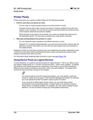 BC - SAP Printing Guide                                                                     SAP AG
Printer Pools


Printer Pools
Printer pools allow you to group multiple printers for the following purposes:
•     Print on more than one device at a time.
         You can have an output request printed on all of the printers in a pool.
         Example: Assume that a type of output document is routinely needed at more than one
         location in your company. You can set up a printer pool that includes the printers at each
         of the locations where the document is needed.
         When this type of document is to be printed, your users can specify the printer pool at
         the destination printer. The document is printed out on each printer in the pool.
•     Alternate printing between the printers in a pool.
         You can distribute output requests to the different devices in a pool.
         Example: For a critical printing application, you have set up two printers, side-by-side. By
         setting up a pool for the printers, you can have the spool system issue print requests to
         the pooled printers.
Assigning a printer to a pool does not prevent you from addressing the printer individually as well.
To print on a pool printer without addressing the other printers, just specify the printer’s name
instead of the pool name when you print.
For information about assigning output devices to a pool, see here [Page 135].

Using Device Pools as Logical Devices
In some situations, it is useful to use device pools as "logical devices." That is, you define a pool
and assign a single printer to it. You then use the pool name -- which never changes -- to identify
the printer for such special purposes as customizing. If you need to, you can then substitute a
different printer simply by entering a new printer name in the pool definition. The logical name
remains the same and does not have to be changed.



             For some functions in the R/3 Customizing System, you must identify a particular
             printer for certain kinds of output. In the Inventory Management System, for example,
             you must specify the printer for system output by plant or location.
             If you use pools to define logical printer names, you can enter these names
             permanently in the Customizing system. If output needs to be diverted to another
             printer (due to a hardware problem, for example), you only need to change the pool
             definition. You do not need to change any of the system Customizing.




134                                                                                 December 1999
 