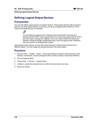 BC - SAP Printing Guide                                                                       SAP AG
Defining Logical Output Devices


Defining Logical Output Devices
Prerequisites
You can also define output devices as "logical" devices. These logical devices refer to physical
devices or to other logical devices, so that you can set up a (logical) printer hierarchy. This is
useful in the following case, for example.



             You are defining a logical printer "Shipment document printer" that maps to a
             physical printer "P330". If your logical printer is to map to the physical printer "P521",
             you only need to change the mapping. You do not need to alter the entire device
             definition. Nothing changes at application level, since the logical printer "Shipment
             document printer" is configured as a printer.
Using logical output devices, you can also easily transport a whole printer hierarchy into a
different system. You then assign the physical devices in the other system.

Procedure
1. Choose Tools → CCMS → Spool → Spool administration and then Output devices on the
   Devices / servers tab. Choose Change and then Create to create a new device definition.
2. Fill in all required fields.
3. Choose Edit → Convert → Logical device.
4. In Map to, specify the physical device to which the local device is to map.
5. Save your entries.




136                                                                                   December 1999
 