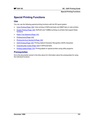 SAP AG                                                               BC - SAP Printing Guide
                                                                       Special Printing Functions


Special Printing Functions
Use
You can use the following special printing functions with the R/3 spool system:
•   Color Printing [Page 138]: Color printing of SAPscript texts and ABAP lists on color printers
•   Duplex Printing [Page 139]: DUPLEX and TUMBLE printing on printers that support these
    functions
•   Paper Tray Selection [Page 141]
•   Printing Icons [Page 143]
•   Printing the Euro Symbol € [Page 144]
•   OCR Printing [Page 145]: Printing Optical Character Recognition (OCR) characters
•   Outputting Bar Codes [Page 154] in SAPscript texts
•   Printing Labels [Page 170]: Printing labels on special printers using utility programs

Prerequisites
Go to the documents named in the links above for information about the prerequisites for using
the individual functions.




December 1999                                                                                  137
 