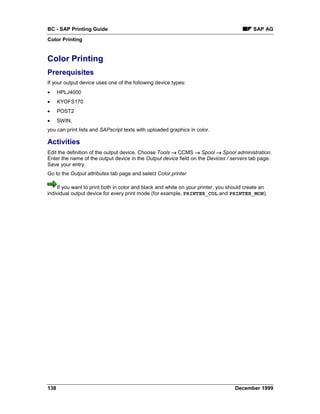 BC - SAP Printing Guide                                                                   SAP AG
Color Printing


Color Printing
Prerequisites
If your output device uses one of the following device types:
•     HPLJ4000
•     KYOFS170
•     POST2
•     SWIN,
you can print lists and SAPscript texts with uploaded graphics in color.

Activities
Edit the definition of the output device. Choose Tools → CCMS → Spool → Spool administration.
Enter the name of the output device in the Output device field on the Devices / servers tab page.
Save your entry.
Go to the Output attributes tab page and select Color printer

    If you want to print both in color and black and white on your printer, you should create an
individual output device for every print mode (for example, PRINTER_COL and PRINTER_MON).




138                                                                               December 1999
 